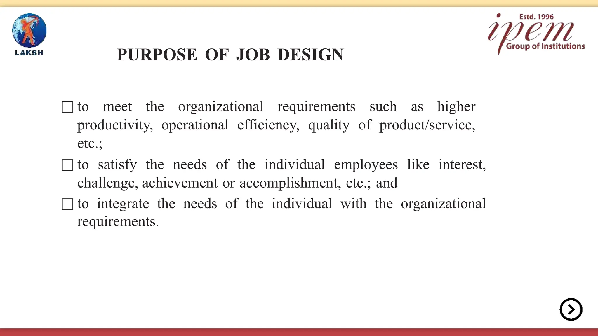 PURPOSE OF JOB DESIGN
□ to meet the organizational requirements such as higher
productivity, operational efficiency, quality of product/service,
etc.;
□ to satisfy the needs of the individual employees like interest,
challenge, achievement or accomplishment, etc.; and
□ to integrate the needs of the individual with the organizational
requirements.
 