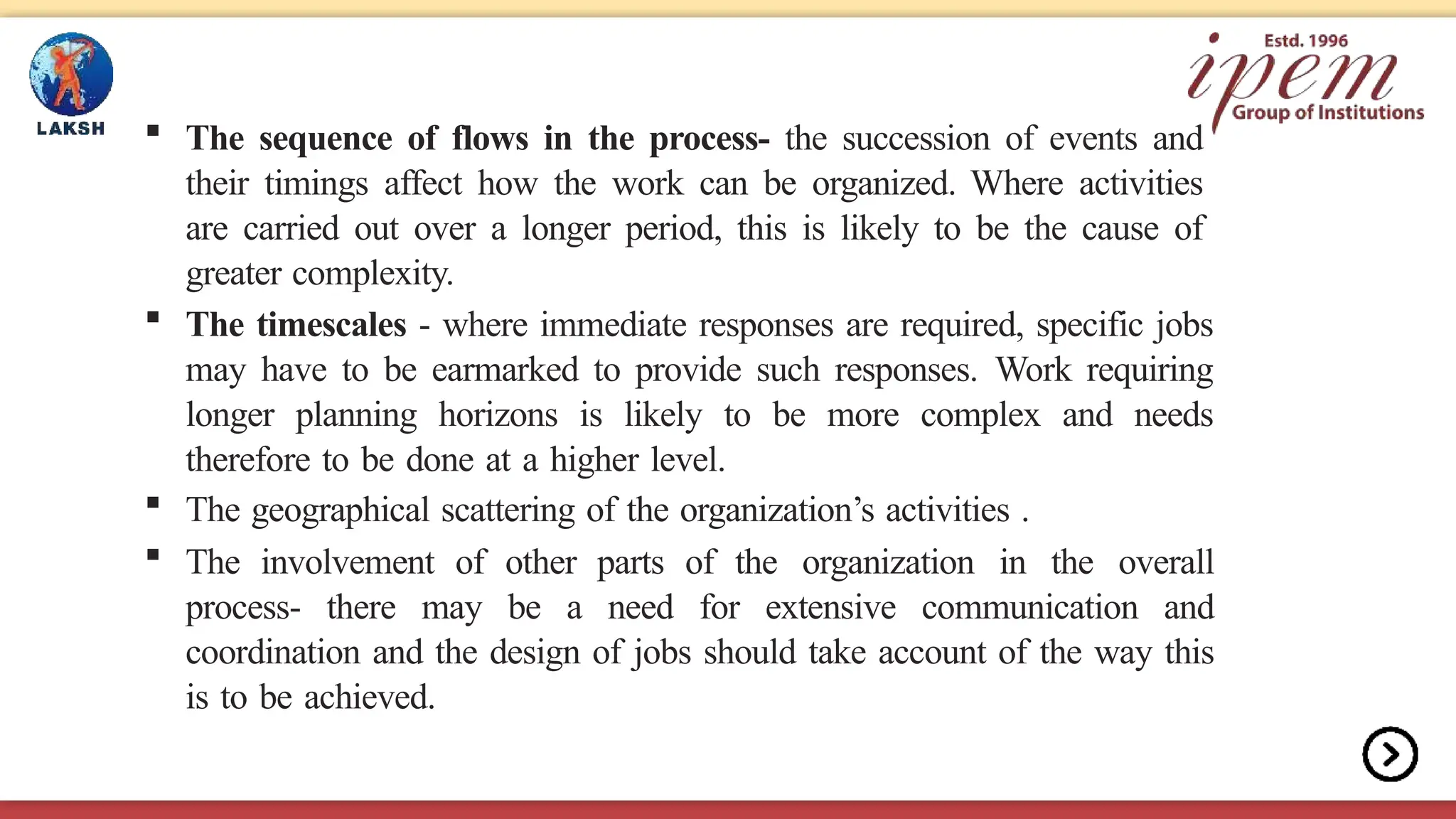  The sequence of flows in the process- the succession of events and
their timings affect how the work can be organized. Where activities
are carried out over a longer period, this is likely to be the cause of
greater complexity.
 The timescales - where immediate responses are required, specific jobs
may have to be earmarked to provide such responses. Work requiring
longer planning horizons is likely to be more complex and needs
therefore to be done at a higher level.
 The geographical scattering of the organization’s activities .
 The involvement of other parts of the organization in the overall
process- there may be a need for extensive communication and
coordination and the design of jobs should take account of the way this
is to be achieved.
 