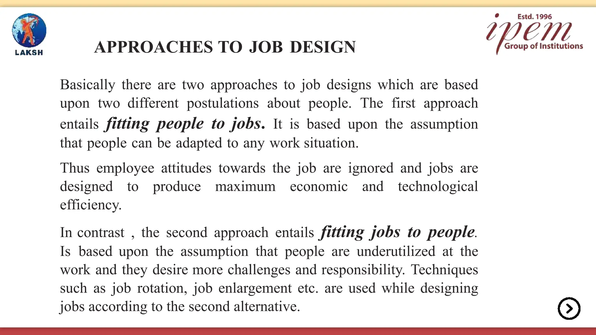 APPROACHES TO JOB DESIGN
Basically there are two approaches to job designs which are based
upon two different postulations about people. The first approach
entails fitting people to jobs. It is based upon the assumption
that people can be adapted to any work situation.
Thus employee attitudes towards the job are ignored and jobs are
designed to produce maximum economic and technological
efficiency.
In contrast , the second approach entails fitting jobs to people.
Is based upon the assumption that people are underutilized at the
work and they desire more challenges and responsibility. Techniques
such as job rotation, job enlargement etc. are used while designing
jobs according to the second alternative.
 