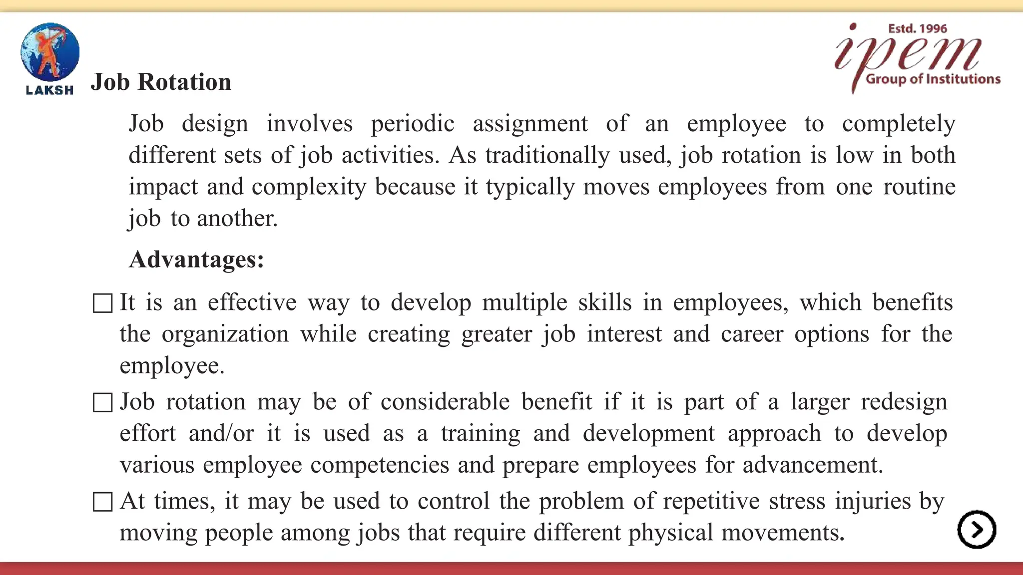 Job Rotation
Job design involves periodic assignment of an employee to completely
different sets of job activities. As traditionally used, job rotation is low in both
impact and complexity because it typically moves employees from one routine
job to another.
Advantages:
□ It is an effective way to develop multiple skills in employees, which benefits
the organization while creating greater job interest and career options for the
employee.
□ Job rotation may be of considerable benefit if it is part of a larger redesign
effort and/or it is used as a training and development approach to develop
various employee competencies and prepare employees for advancement.
□ At times, it may be used to control the problem of repetitive stress injuries by
moving people among jobs that require different physical movements.
 