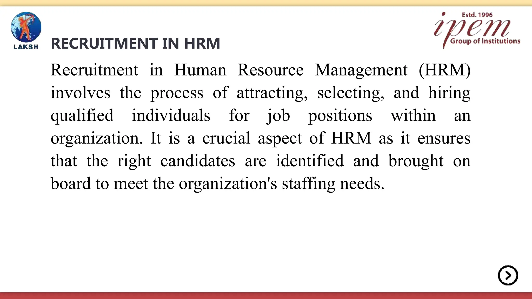 RECRUITMENT IN HRM
Recruitment in Human Resource Management (HRM)
involves the process of attracting, selecting, and hiring
qualified individuals for job positions within an
organization. It is a crucial aspect of HRM as it ensures
that the right candidates are identified and brought on
board to meet the organization's staffing needs.
 