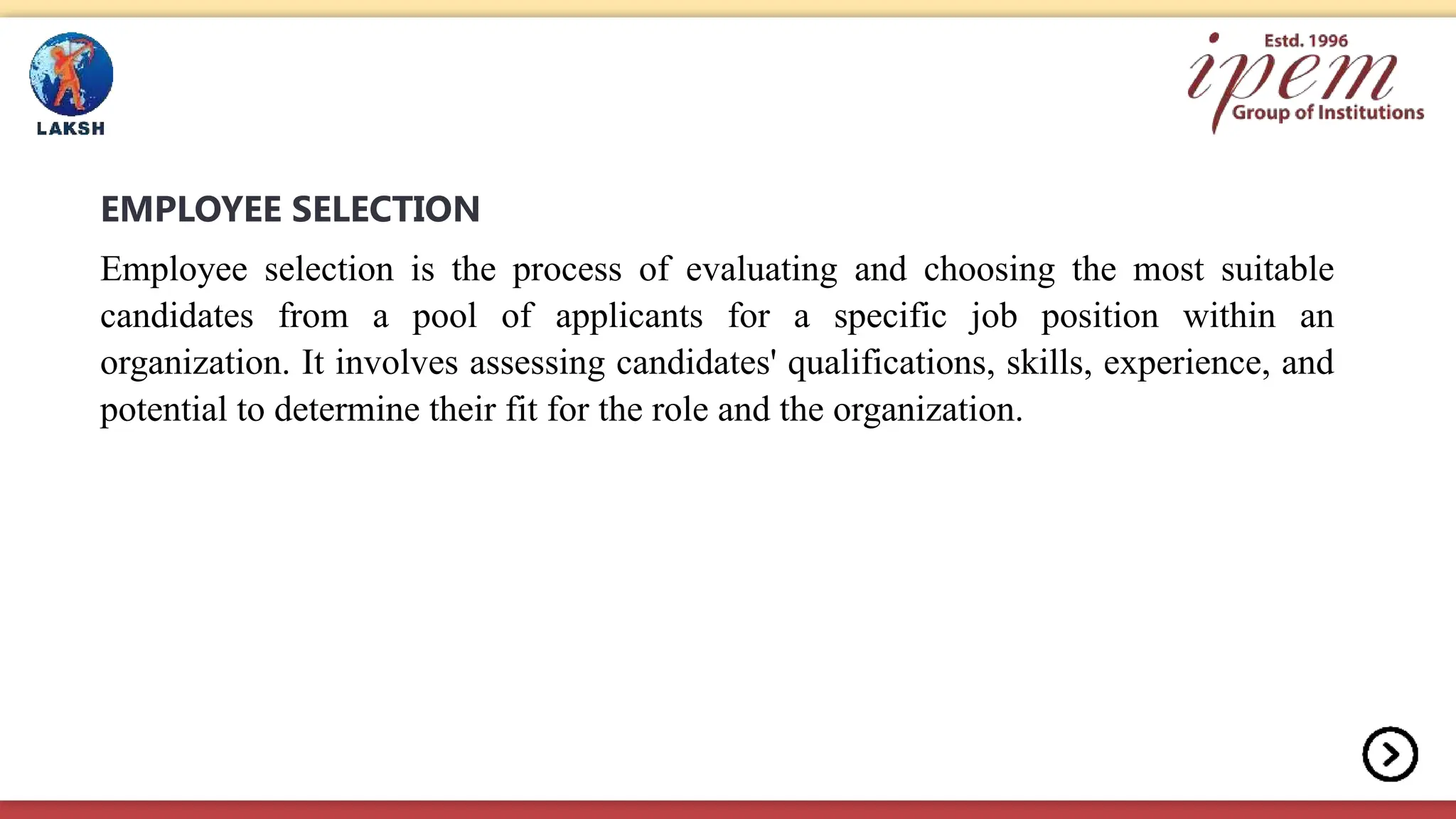 EMPLOYEE SELECTION
Employee selection is the process of evaluating and choosing the most suitable
candidates from a pool of applicants for a specific job position within an
organization. It involves assessing candidates' qualifications, skills, experience, and
potential to determine their fit for the role and the organization.
 