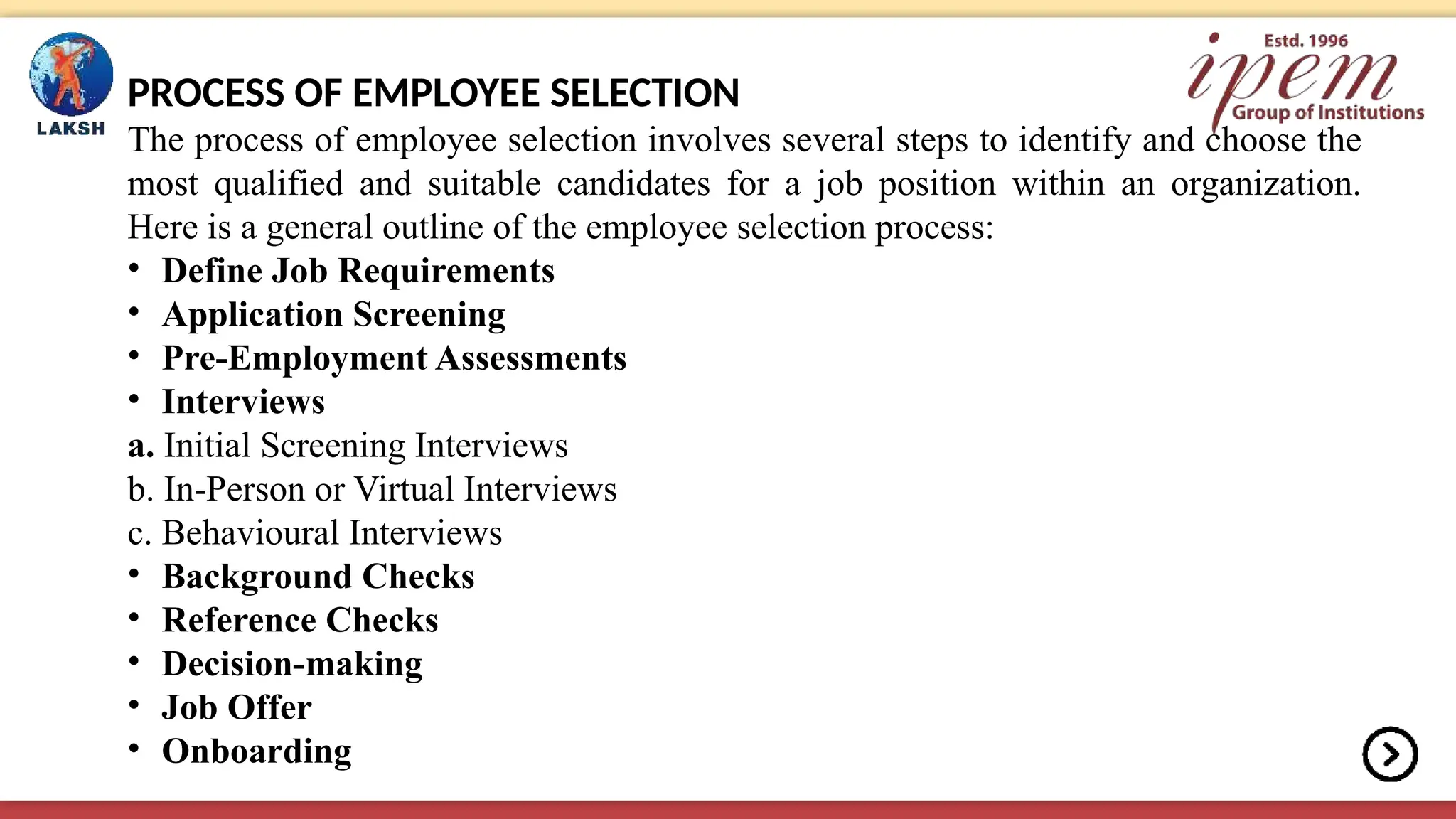 PROCESS OF EMPLOYEE SELECTION
The process of employee selection involves several steps to identify and choose the
most qualified and suitable candidates for a job position within an organization.
Here is a general outline of the employee selection process:
• Define Job Requirements
• Application Screening
• Pre-Employment Assessments
• Interviews
a. Initial Screening Interviews
b. In-Person or Virtual Interviews
c. Behavioural Interviews
• Background Checks
• Reference Checks
• Decision-making
• Job Offer
• Onboarding
 