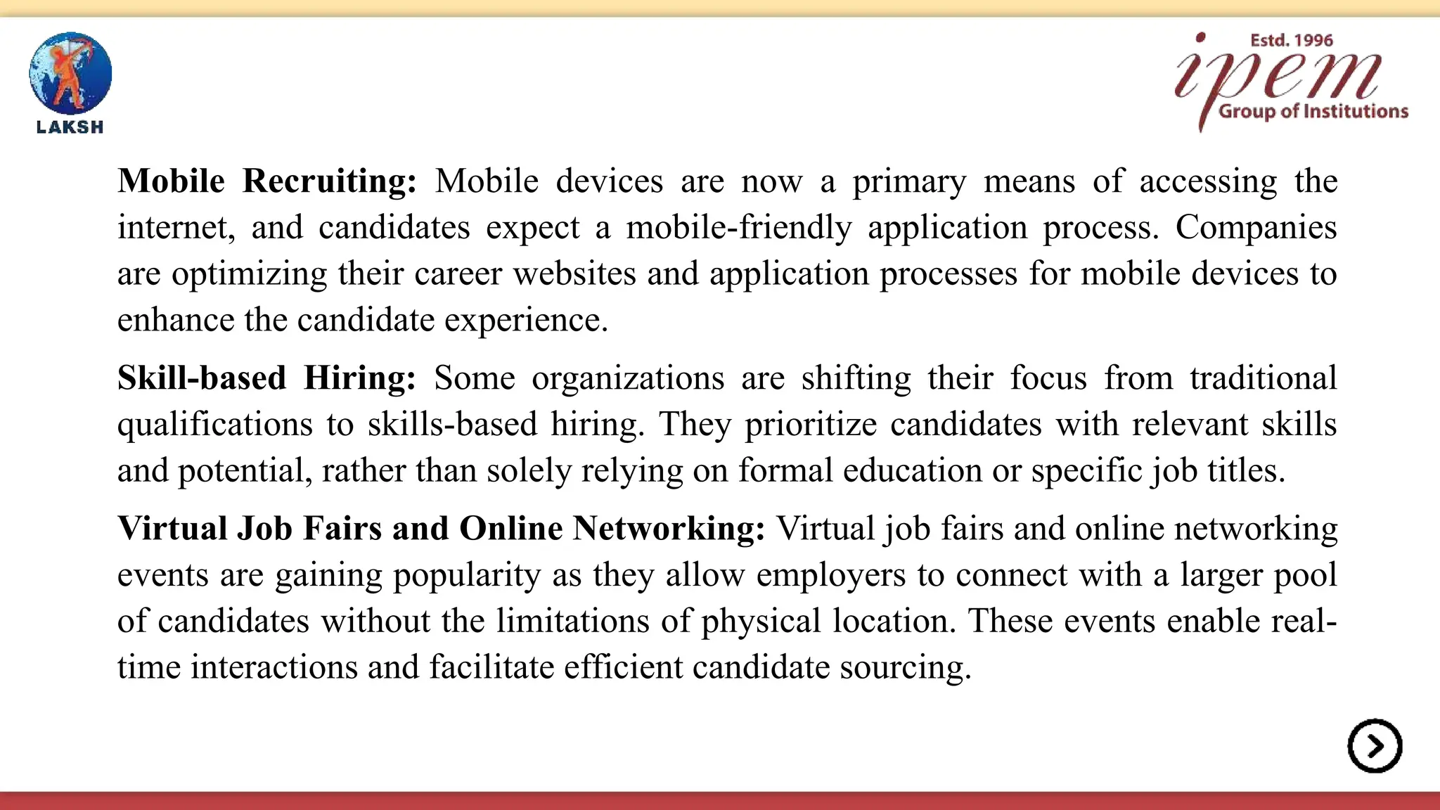 Mobile Recruiting: Mobile devices are now a primary means of accessing the
internet, and candidates expect a mobile-friendly application process. Companies
are optimizing their career websites and application processes for mobile devices to
enhance the candidate experience.
Skill-based Hiring: Some organizations are shifting their focus from traditional
qualifications to skills-based hiring. They prioritize candidates with relevant skills
and potential, rather than solely relying on formal education or specific job titles.
Virtual Job Fairs and Online Networking: Virtual job fairs and online networking
events are gaining popularity as they allow employers to connect with a larger pool
of candidates without the limitations of physical location. These events enable real-
time interactions and facilitate efficient candidate sourcing.
 