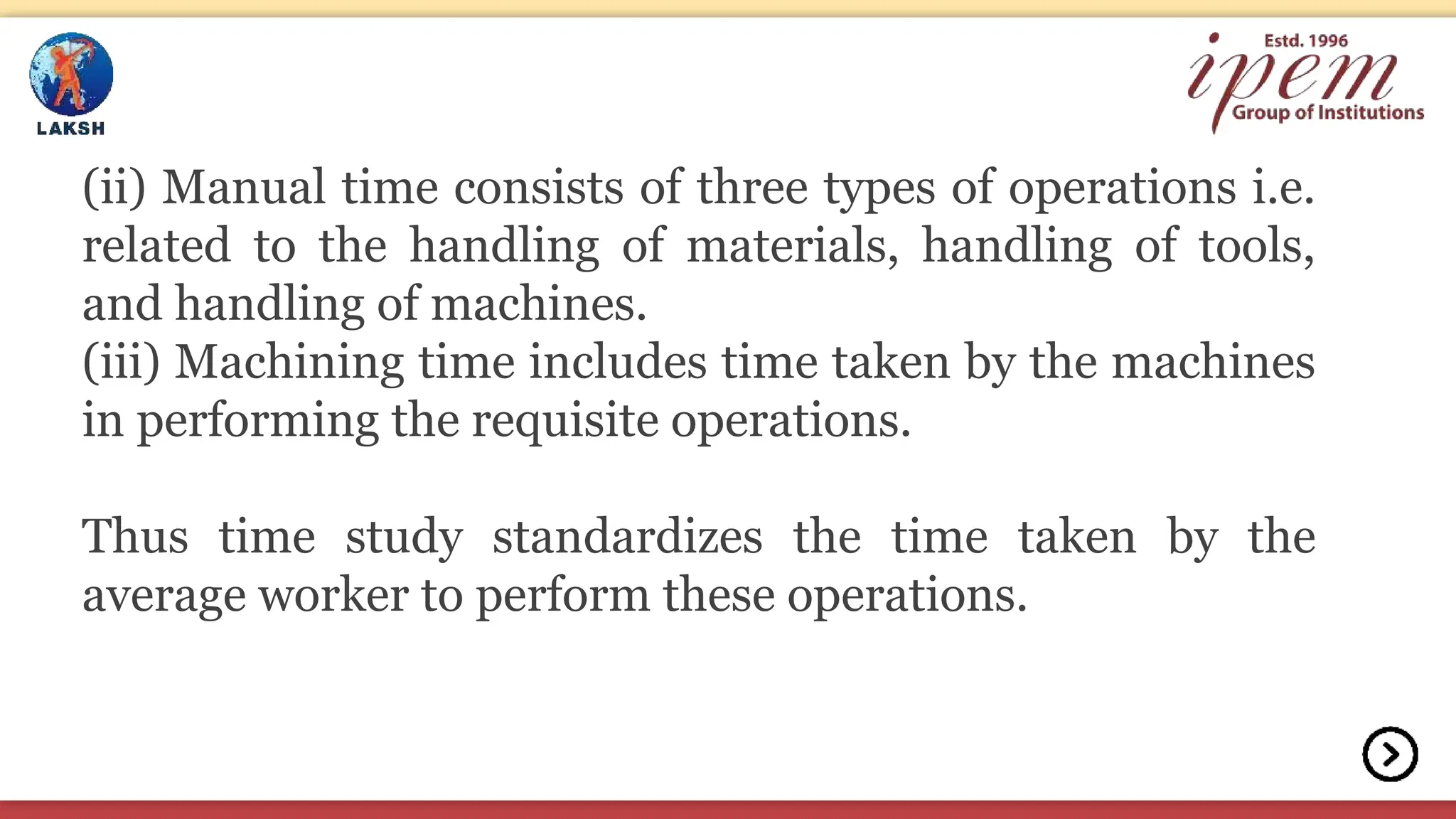 (ii) Manual time consists of three types of operations i.e.
related to the handling of materials, handling of tools,
and handling of machines.
(iii) Machining time includes time taken by the machines
in performing the requisite operations.
Thus time study standardizes the time taken by the
average worker to perform these operations.
 