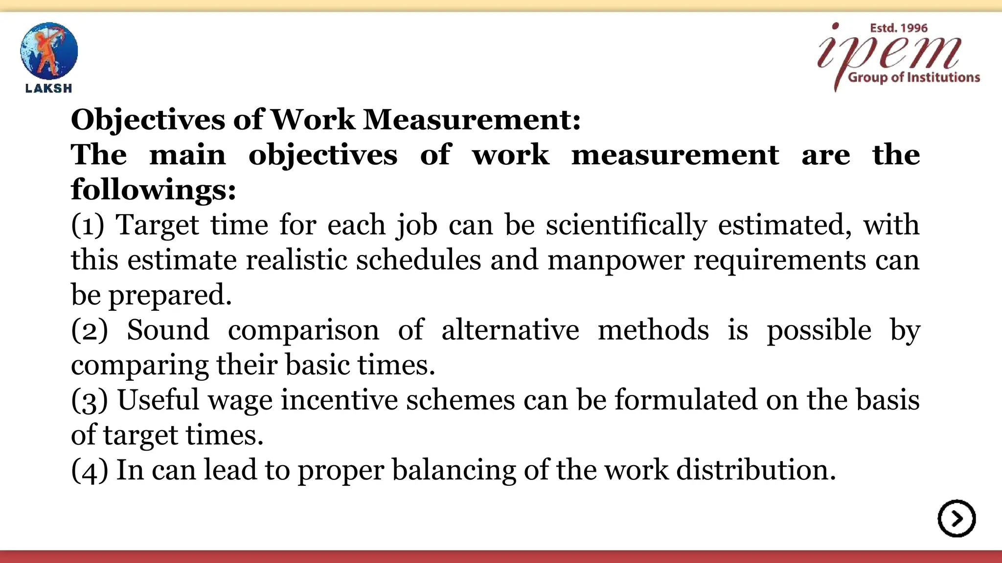 Objectives of Work Measurement:
The main objectives of work measurement are the
followings:
(1) Target time for each job can be scientifically estimated, with
this estimate realistic schedules and manpower requirements can
be prepared.
(2) Sound comparison of alternative methods is possible by
comparing their basic times.
(3) Useful wage incentive schemes can be formulated on the basis
of target times.
(4) In can lead to proper balancing of the work distribution.
 