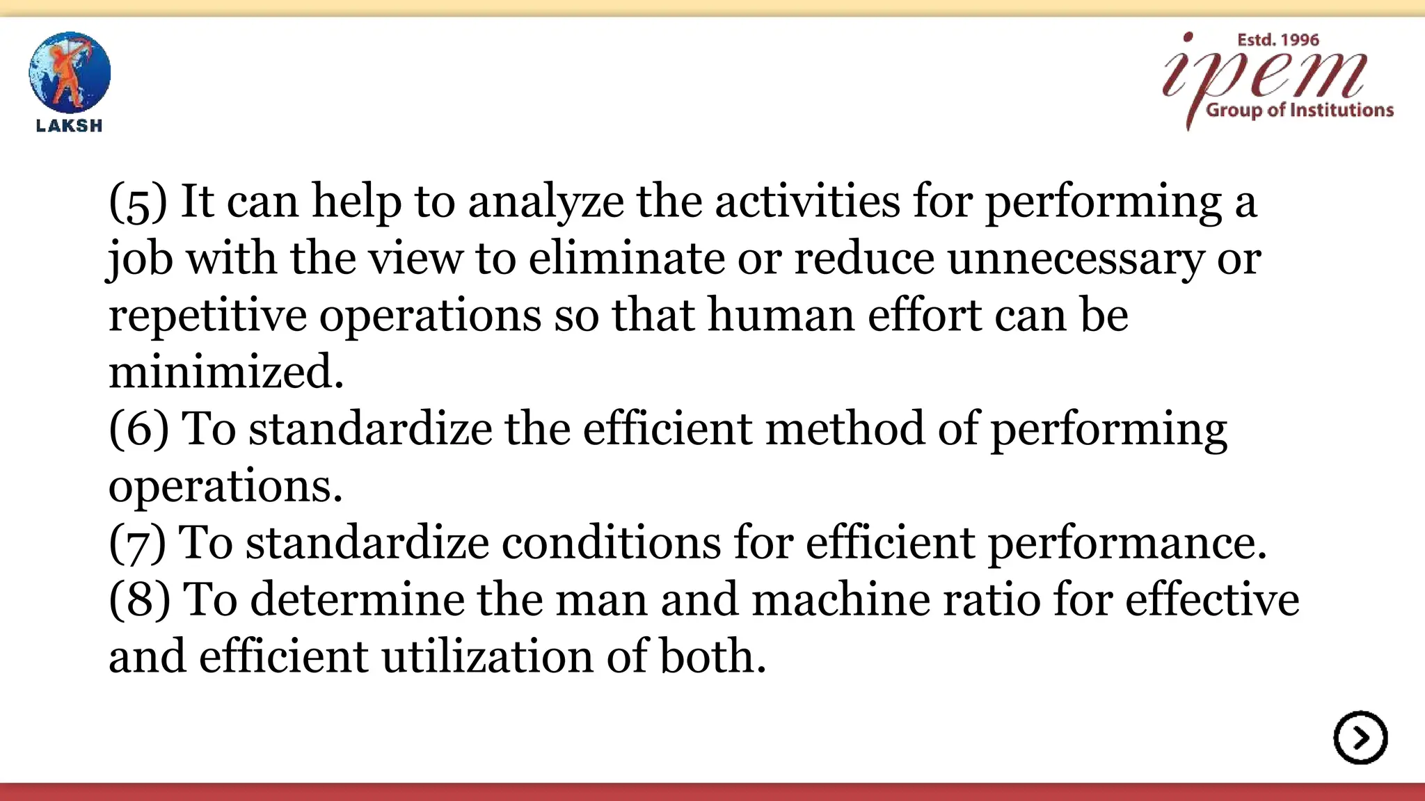 (5) It can help to analyze the activities for performing a
job with the view to eliminate or reduce unnecessary or
repetitive operations so that human effort can be
minimized.
(6) To standardize the efficient method of performing
operations.
(7) To standardize conditions for efficient performance.
(8) To determine the man and machine ratio for effective
and efficient utilization of both.
 