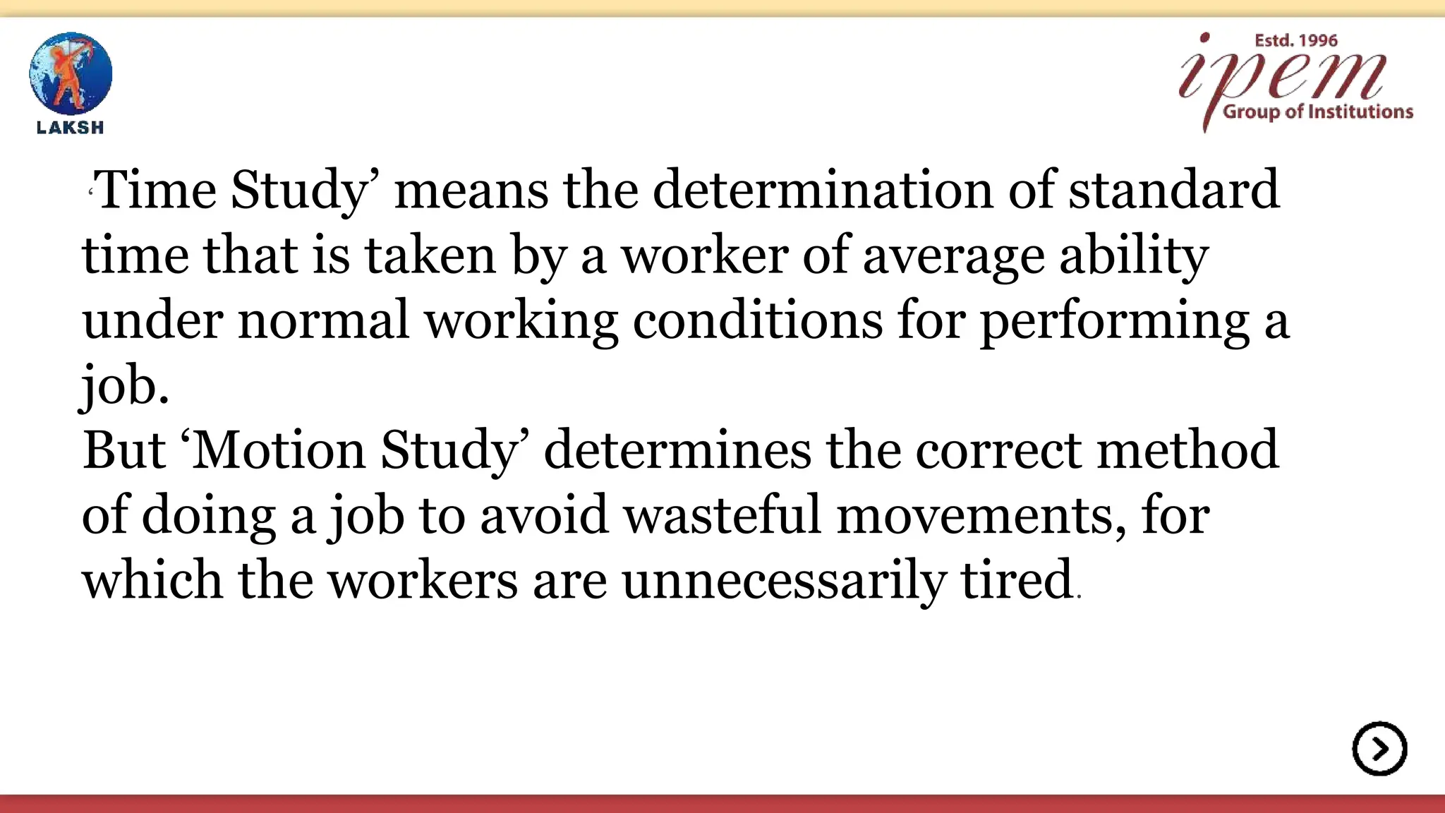 ‘Time Study’ means the determination of standard
time that is taken by a worker of average ability
under normal working conditions for performing a
job.
But ‘Motion Study’ determines the correct method
of doing a job to avoid wasteful movements, for
which the workers are unnecessarily tired.
 
