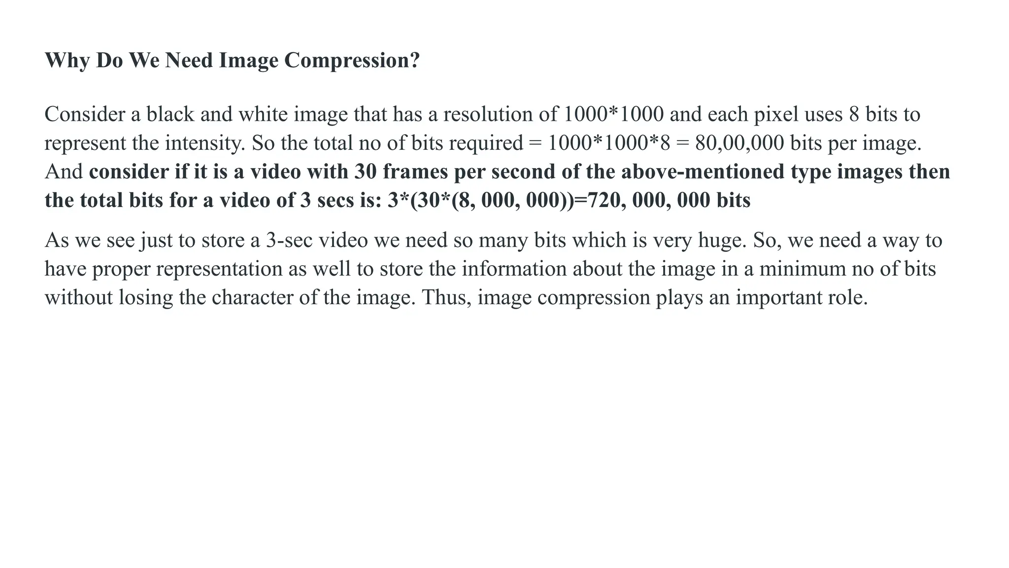 Why Do We Need Image Compression?
Consider a black and white image that has a resolution of 1000*1000 and each pixel uses 8 bits to
represent the intensity. So the total no of bits required = 1000*1000*8 = 80,00,000 bits per image.
And consider if it is a video with 30 frames per second of the above-mentioned type images then
the total bits for a video of 3 secs is: 3*(30*(8, 000, 000))=720, 000, 000 bits
As we see just to store a 3-sec video we need so many bits which is very huge. So, we need a way to
have proper representation as well to store the information about the image in a minimum no of bits
without losing the character of the image. Thus, image compression plays an important role.
 