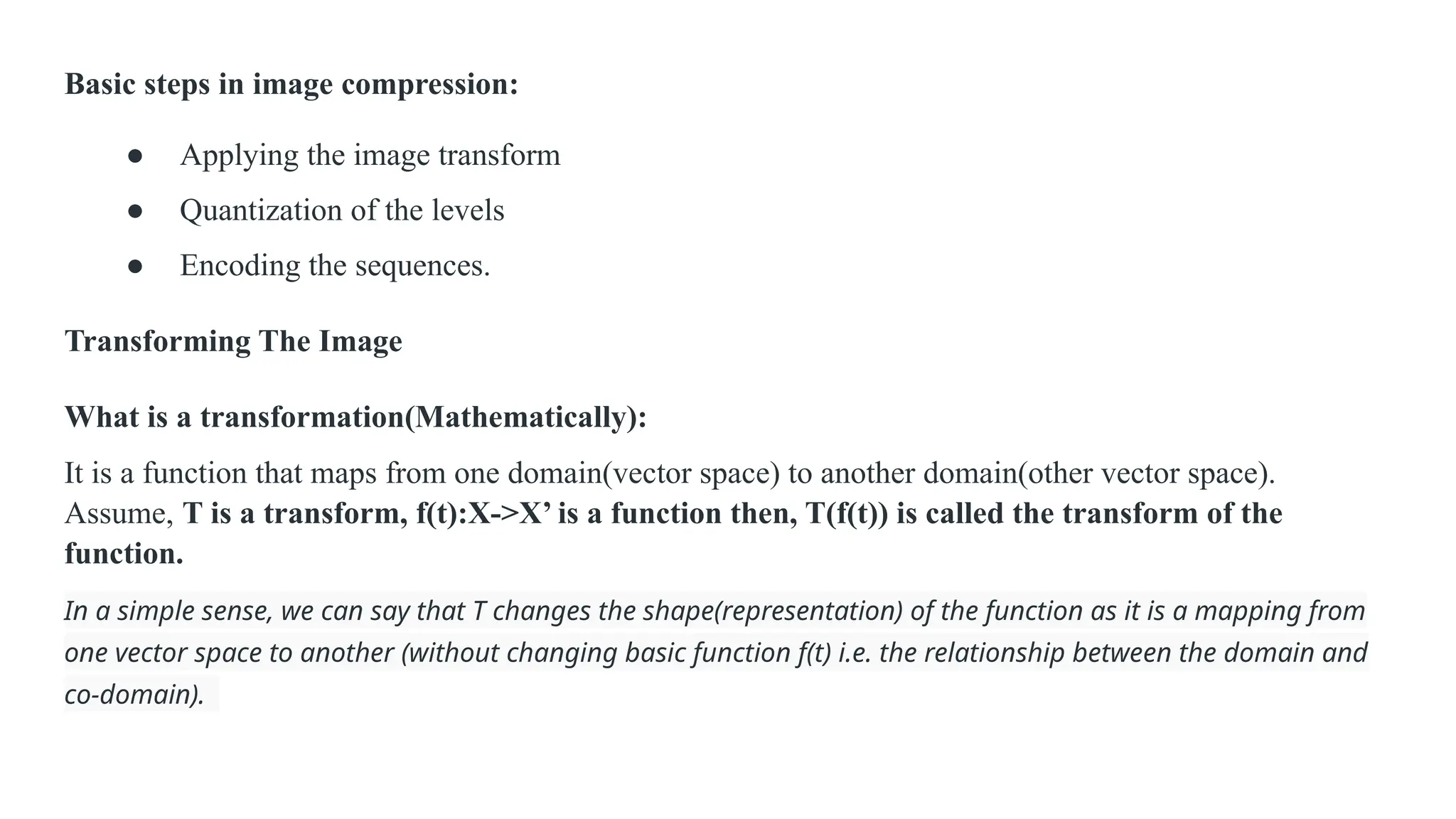 Basic steps in image compression:
● Applying the image transform
● Quantization of the levels
● Encoding the sequences.
Transforming The Image
What is a transformation(Mathematically):
It is a function that maps from one domain(vector space) to another domain(other vector space).
Assume, T is a transform, f(t):X->X’ is a function then, T(f(t)) is called the transform of the
function.
In a simple sense, we can say that T changes the shape(representation) of the function as it is a mapping from
one vector space to another (without changing basic function f(t) i.e. the relationship between the domain and
co-domain).
 