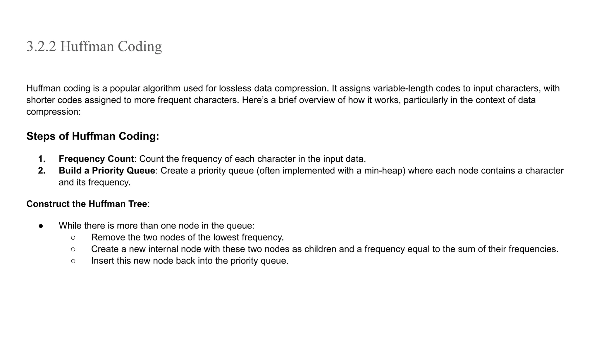 3.2.2 Huffman Coding
Huffman coding is a popular algorithm used for lossless data compression. It assigns variable-length codes to input characters, with
shorter codes assigned to more frequent characters. Here’s a brief overview of how it works, particularly in the context of data
compression:
Steps of Huffman Coding:
1. Frequency Count: Count the frequency of each character in the input data.
2. Build a Priority Queue: Create a priority queue (often implemented with a min-heap) where each node contains a character
and its frequency.
Construct the Huffman Tree:
● While there is more than one node in the queue:
○ Remove the two nodes of the lowest frequency.
○ Create a new internal node with these two nodes as children and a frequency equal to the sum of their frequencies.
○ Insert this new node back into the priority queue.
 