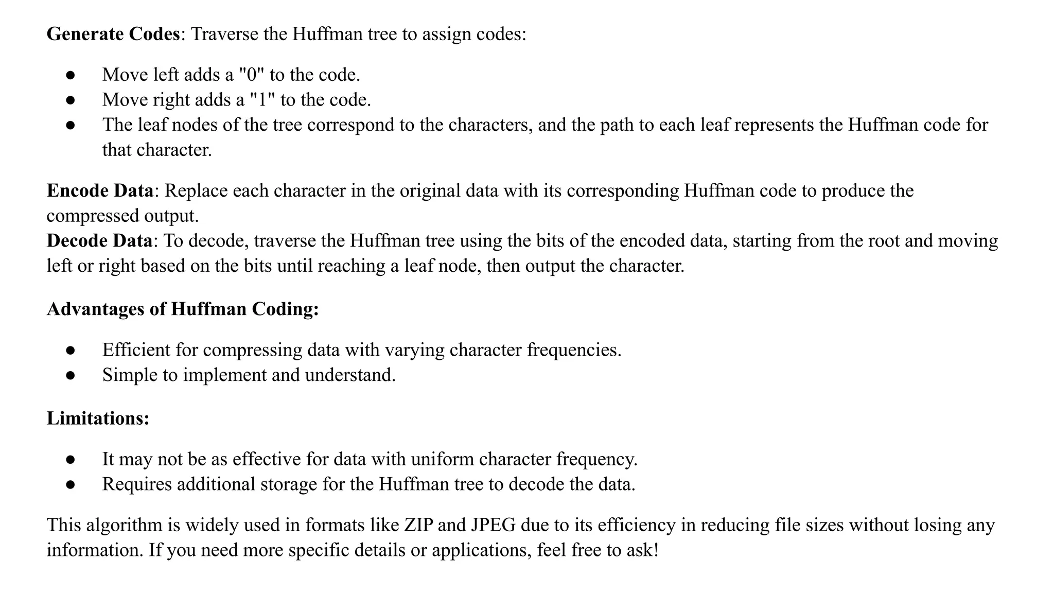 Generate Codes: Traverse the Huffman tree to assign codes:
● Move left adds a "0" to the code.
● Move right adds a "1" to the code.
● The leaf nodes of the tree correspond to the characters, and the path to each leaf represents the Huffman code for
that character.
Encode Data: Replace each character in the original data with its corresponding Huffman code to produce the
compressed output.
Decode Data: To decode, traverse the Huffman tree using the bits of the encoded data, starting from the root and moving
left or right based on the bits until reaching a leaf node, then output the character.
Advantages of Huffman Coding:
● Efficient for compressing data with varying character frequencies.
● Simple to implement and understand.
Limitations:
● It may not be as effective for data with uniform character frequency.
● Requires additional storage for the Huffman tree to decode the data.
This algorithm is widely used in formats like ZIP and JPEG due to its efficiency in reducing file sizes without losing any
information. If you need more specific details or applications, feel free to ask!
 