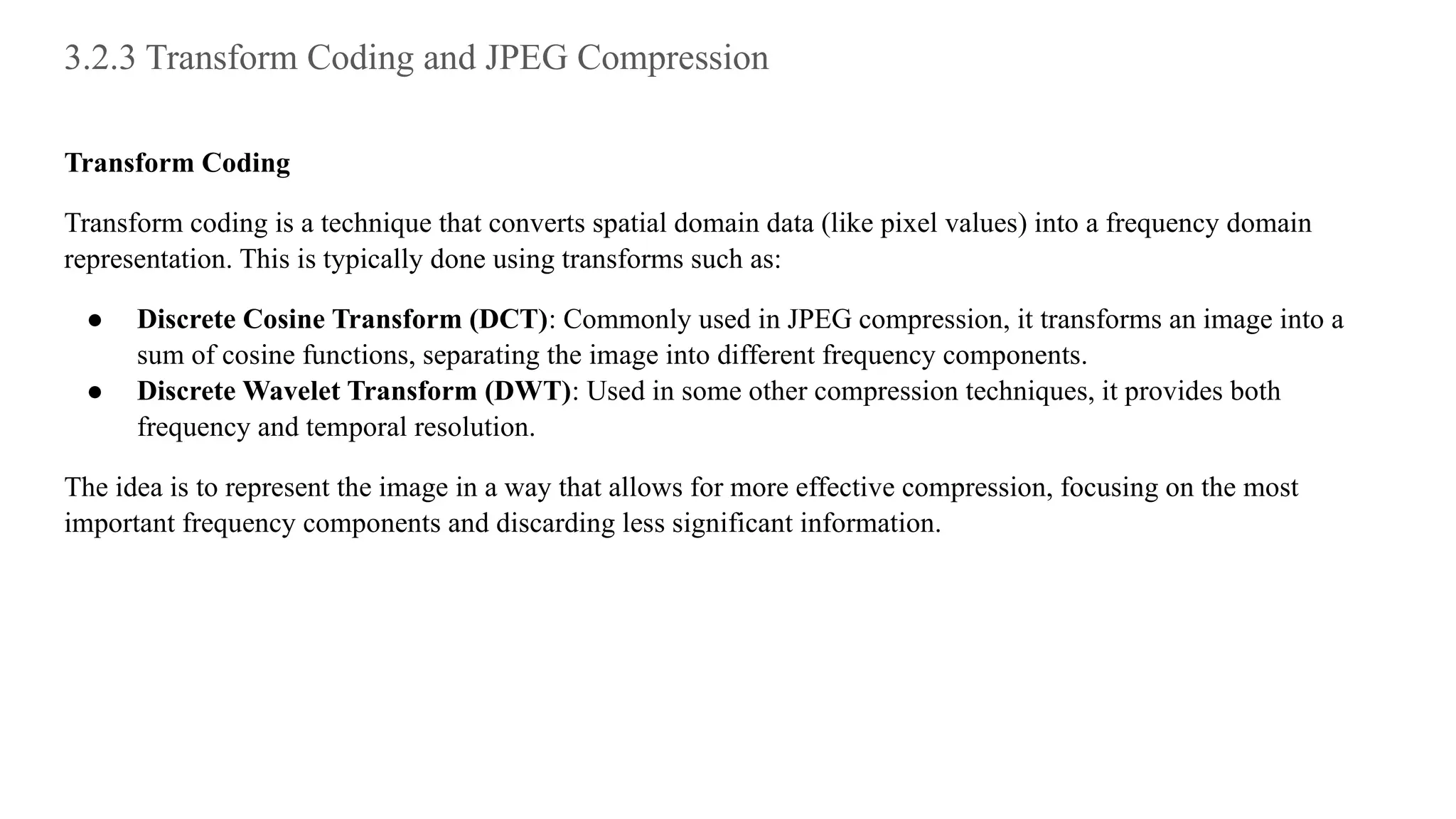 3.2.3 Transform Coding and JPEG Compression
Transform Coding
Transform coding is a technique that converts spatial domain data (like pixel values) into a frequency domain
representation. This is typically done using transforms such as:
● Discrete Cosine Transform (DCT): Commonly used in JPEG compression, it transforms an image into a
sum of cosine functions, separating the image into different frequency components.
● Discrete Wavelet Transform (DWT): Used in some other compression techniques, it provides both
frequency and temporal resolution.
The idea is to represent the image in a way that allows for more effective compression, focusing on the most
important frequency components and discarding less significant information.
 