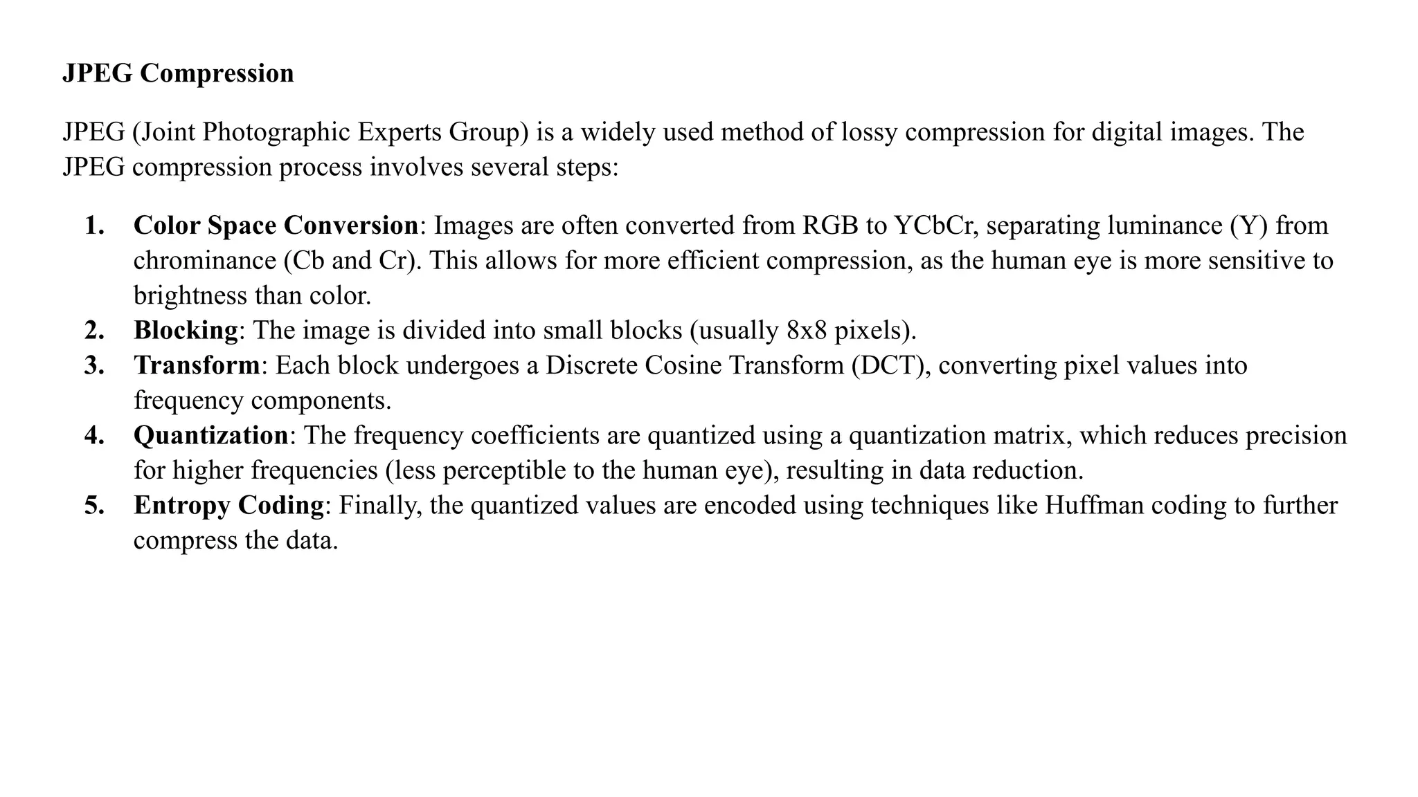 JPEG Compression
JPEG (Joint Photographic Experts Group) is a widely used method of lossy compression for digital images. The
JPEG compression process involves several steps:
1. Color Space Conversion: Images are often converted from RGB to YCbCr, separating luminance (Y) from
chrominance (Cb and Cr). This allows for more efficient compression, as the human eye is more sensitive to
brightness than color.
2. Blocking: The image is divided into small blocks (usually 8x8 pixels).
3. Transform: Each block undergoes a Discrete Cosine Transform (DCT), converting pixel values into
frequency components.
4. Quantization: The frequency coefficients are quantized using a quantization matrix, which reduces precision
for higher frequencies (less perceptible to the human eye), resulting in data reduction.
5. Entropy Coding: Finally, the quantized values are encoded using techniques like Huffman coding to further
compress the data.
 