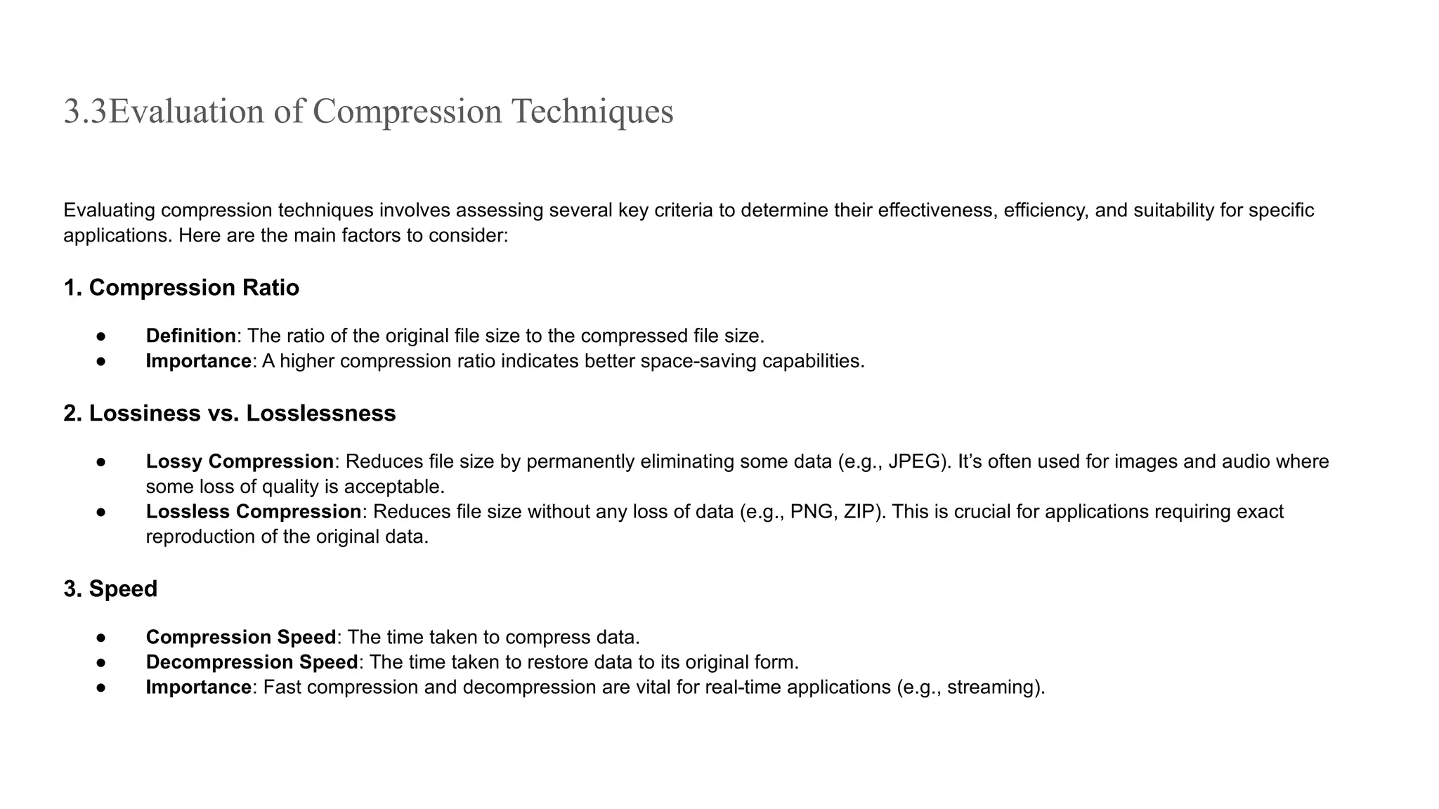 3.3Evaluation of Compression Techniques
Evaluating compression techniques involves assessing several key criteria to determine their effectiveness, efficiency, and suitability for specific
applications. Here are the main factors to consider:
1. Compression Ratio
● Definition: The ratio of the original file size to the compressed file size.
● Importance: A higher compression ratio indicates better space-saving capabilities.
2. Lossiness vs. Losslessness
● Lossy Compression: Reduces file size by permanently eliminating some data (e.g., JPEG). It’s often used for images and audio where
some loss of quality is acceptable.
● Lossless Compression: Reduces file size without any loss of data (e.g., PNG, ZIP). This is crucial for applications requiring exact
reproduction of the original data.
3. Speed
● Compression Speed: The time taken to compress data.
● Decompression Speed: The time taken to restore data to its original form.
● Importance: Fast compression and decompression are vital for real-time applications (e.g., streaming).
 