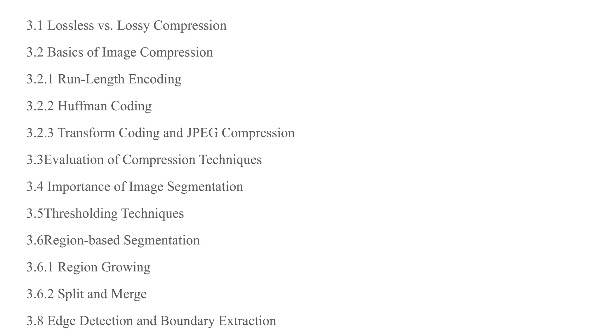 3.1 Lossless vs. Lossy Compression
3.2 Basics of Image Compression
3.2.1 Run-Length Encoding
3.2.2 Huffman Coding
3.2.3 Transform Coding and JPEG Compression
3.3Evaluation of Compression Techniques
3.4 Importance of Image Segmentation
3.5Thresholding Techniques
3.6Region-based Segmentation
3.6.1 Region Growing
3.6.2 Split and Merge
3.8 Edge Detection and Boundary Extraction
 