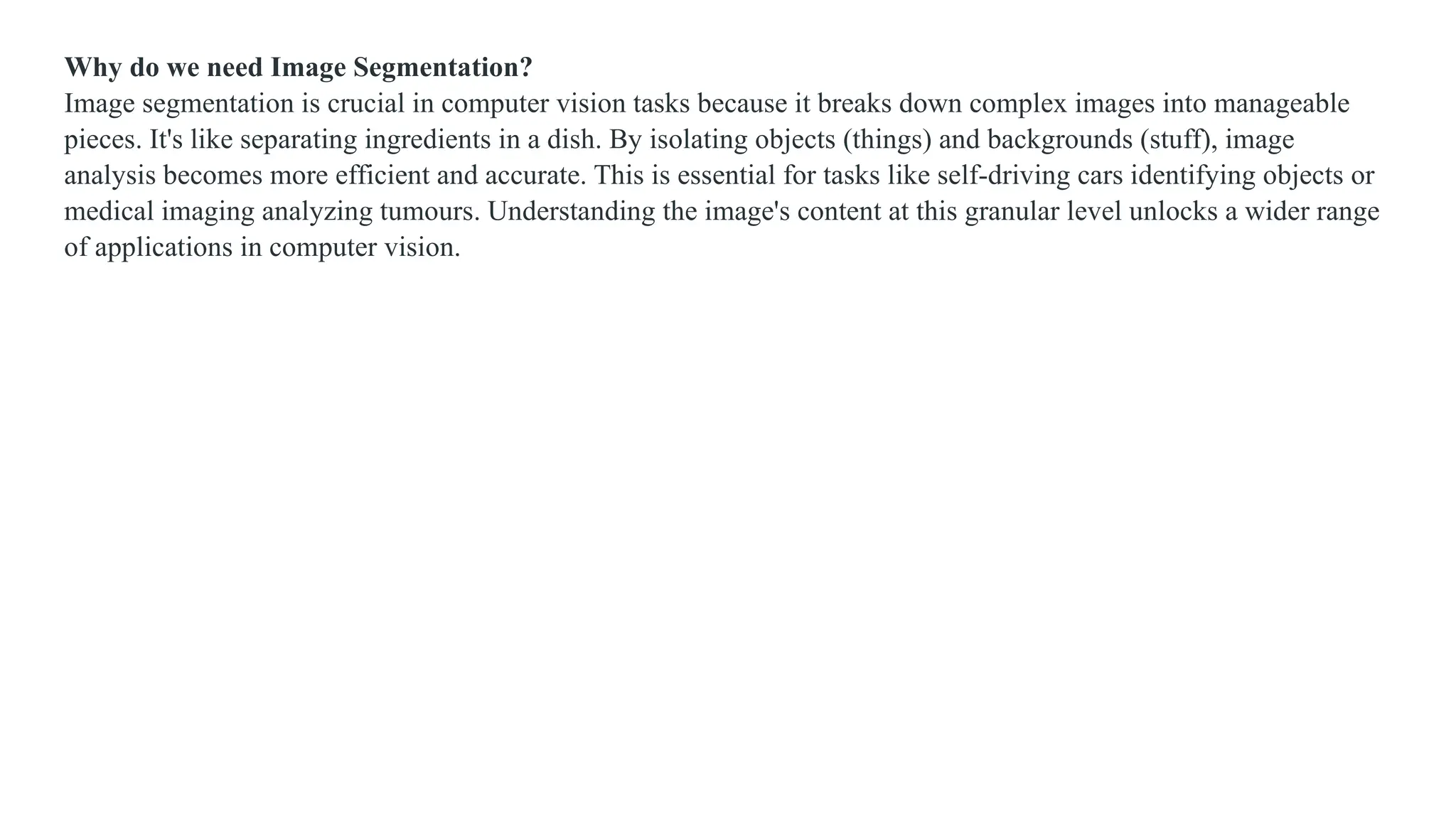 Why do we need Image Segmentation?
Image segmentation is crucial in computer vision tasks because it breaks down complex images into manageable
pieces. It's like separating ingredients in a dish. By isolating objects (things) and backgrounds (stuff), image
analysis becomes more efficient and accurate. This is essential for tasks like self-driving cars identifying objects or
medical imaging analyzing tumours. Understanding the image's content at this granular level unlocks a wider range
of applications in computer vision.
 