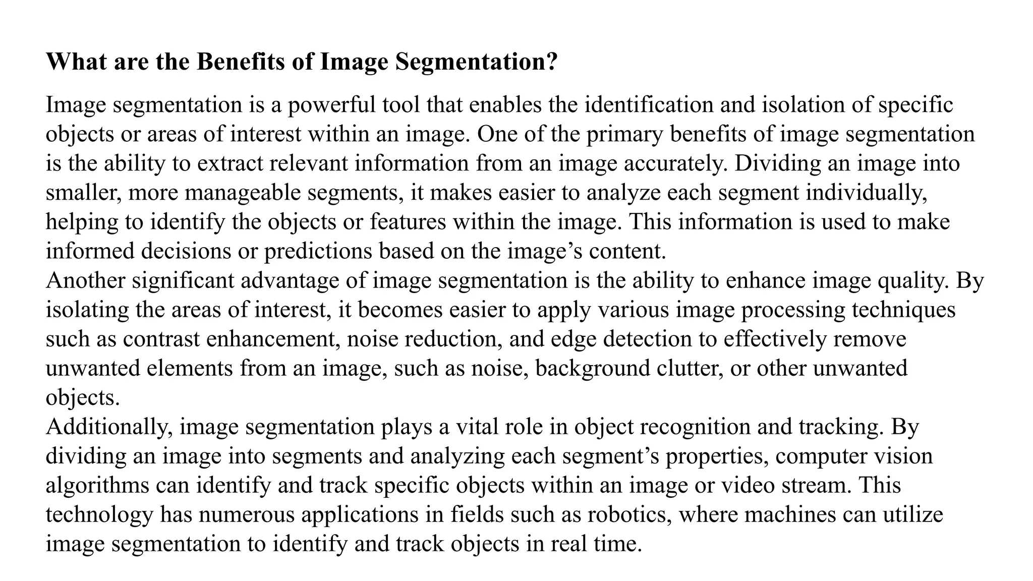 What are the Benefits of Image Segmentation?
Image segmentation is a powerful tool that enables the identification and isolation of specific
objects or areas of interest within an image. One of the primary benefits of image segmentation
is the ability to extract relevant information from an image accurately. Dividing an image into
smaller, more manageable segments, it makes easier to analyze each segment individually,
helping to identify the objects or features within the image. This information is used to make
informed decisions or predictions based on the image’s content.
Another significant advantage of image segmentation is the ability to enhance image quality. By
isolating the areas of interest, it becomes easier to apply various image processing techniques
such as contrast enhancement, noise reduction, and edge detection to effectively remove
unwanted elements from an image, such as noise, background clutter, or other unwanted
objects.
Additionally, image segmentation plays a vital role in object recognition and tracking. By
dividing an image into segments and analyzing each segment’s properties, computer vision
algorithms can identify and track specific objects within an image or video stream. This
technology has numerous applications in fields such as robotics, where machines can utilize
image segmentation to identify and track objects in real time.
 