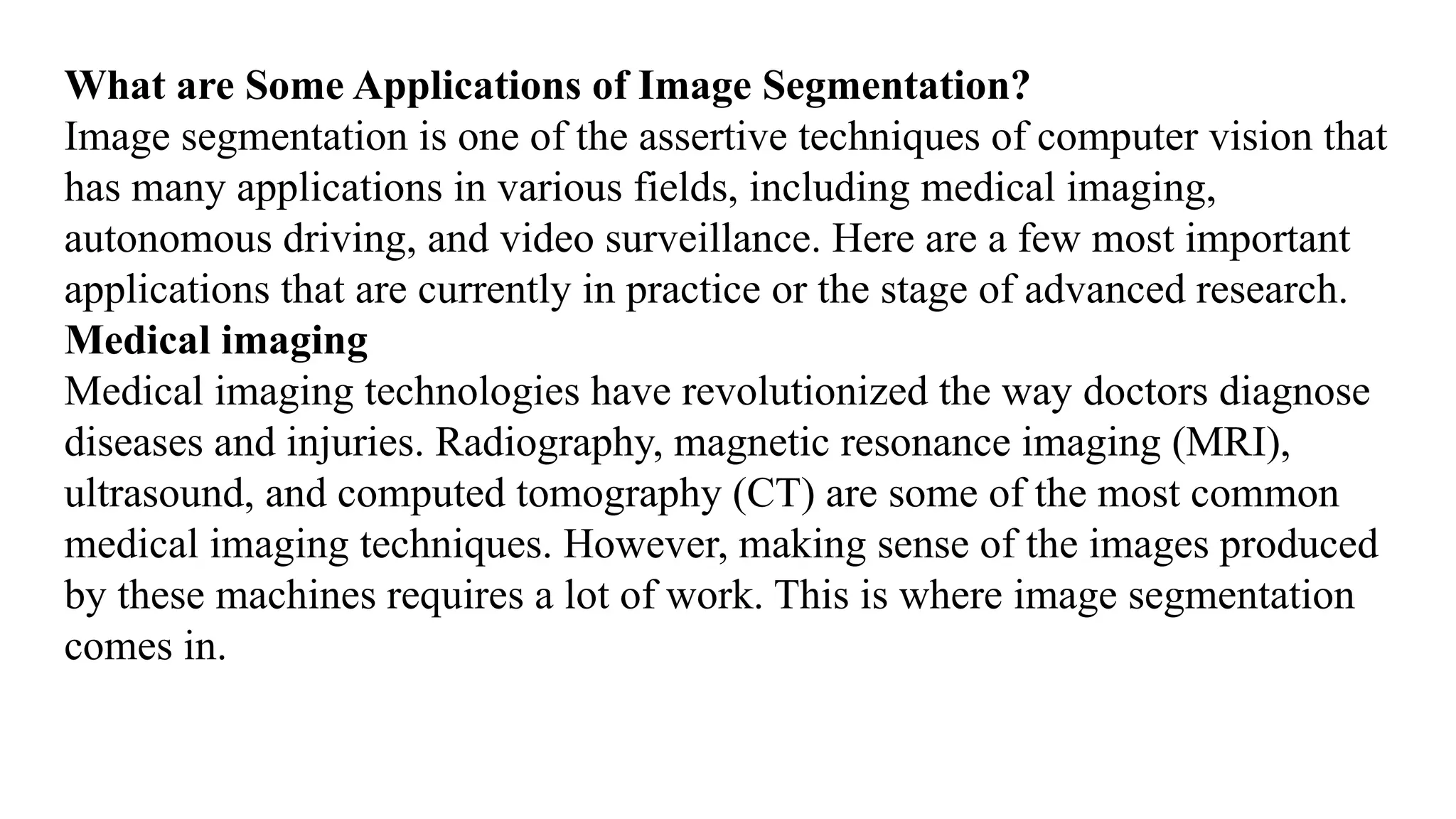 What are Some Applications of Image Segmentation?
Image segmentation is one of the assertive techniques of computer vision that
has many applications in various fields, including medical imaging,
autonomous driving, and video surveillance. Here are a few most important
applications that are currently in practice or the stage of advanced research.
Medical imaging
Medical imaging technologies have revolutionized the way doctors diagnose
diseases and injuries. Radiography, magnetic resonance imaging (MRI),
ultrasound, and computed tomography (CT) are some of the most common
medical imaging techniques. However, making sense of the images produced
by these machines requires a lot of work. This is where image segmentation
comes in.
 