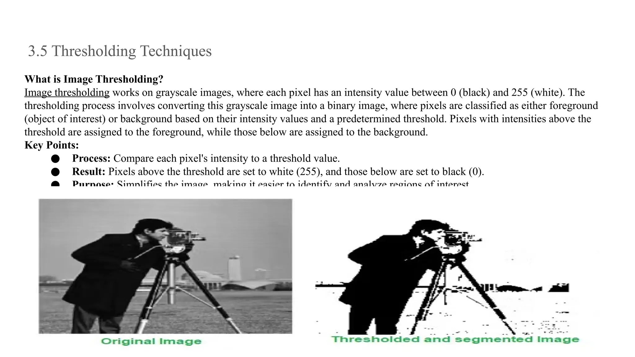 3.5 Thresholding Techniques
What is Image Thresholding?
Image thresholding works on grayscale images, where each pixel has an intensity value between 0 (black) and 255 (white). The
thresholding process involves converting this grayscale image into a binary image, where pixels are classified as either foreground
(object of interest) or background based on their intensity values and a predetermined threshold. Pixels with intensities above the
threshold are assigned to the foreground, while those below are assigned to the background.
Key Points:
● Process: Compare each pixel's intensity to a threshold value.
● Result: Pixels above the threshold are set to white (255), and those below are set to black (0).
● Purpose: Simplifies the image, making it easier to identify and analyze regions of interest.
 