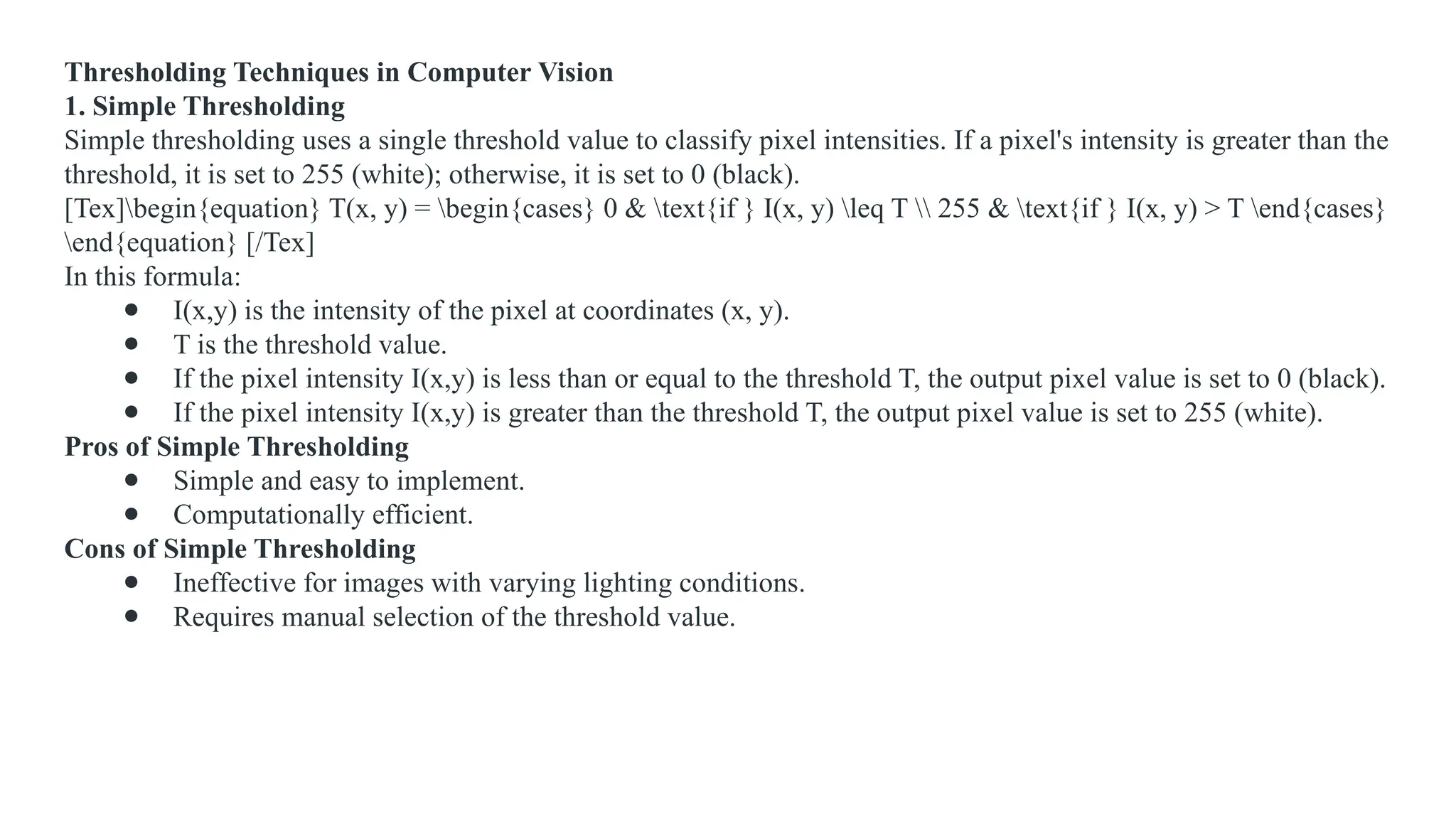 Thresholding Techniques in Computer Vision
1. Simple Thresholding
Simple thresholding uses a single threshold value to classify pixel intensities. If a pixel's intensity is greater than the
threshold, it is set to 255 (white); otherwise, it is set to 0 (black).
[Tex]begin{equation} T(x, y) = begin{cases} 0 & text{if } I(x, y) leq T  255 & text{if } I(x, y) > T end{cases}
end{equation} [/Tex]
In this formula:
● I(x,y) is the intensity of the pixel at coordinates (x, y).
● T is the threshold value.
● If the pixel intensity I(x,y) is less than or equal to the threshold T, the output pixel value is set to 0 (black).
● If the pixel intensity I(x,y) is greater than the threshold T, the output pixel value is set to 255 (white).
Pros of Simple Thresholding
● Simple and easy to implement.
● Computationally efficient.
Cons of Simple Thresholding
● Ineffective for images with varying lighting conditions.
● Requires manual selection of the threshold value.
 