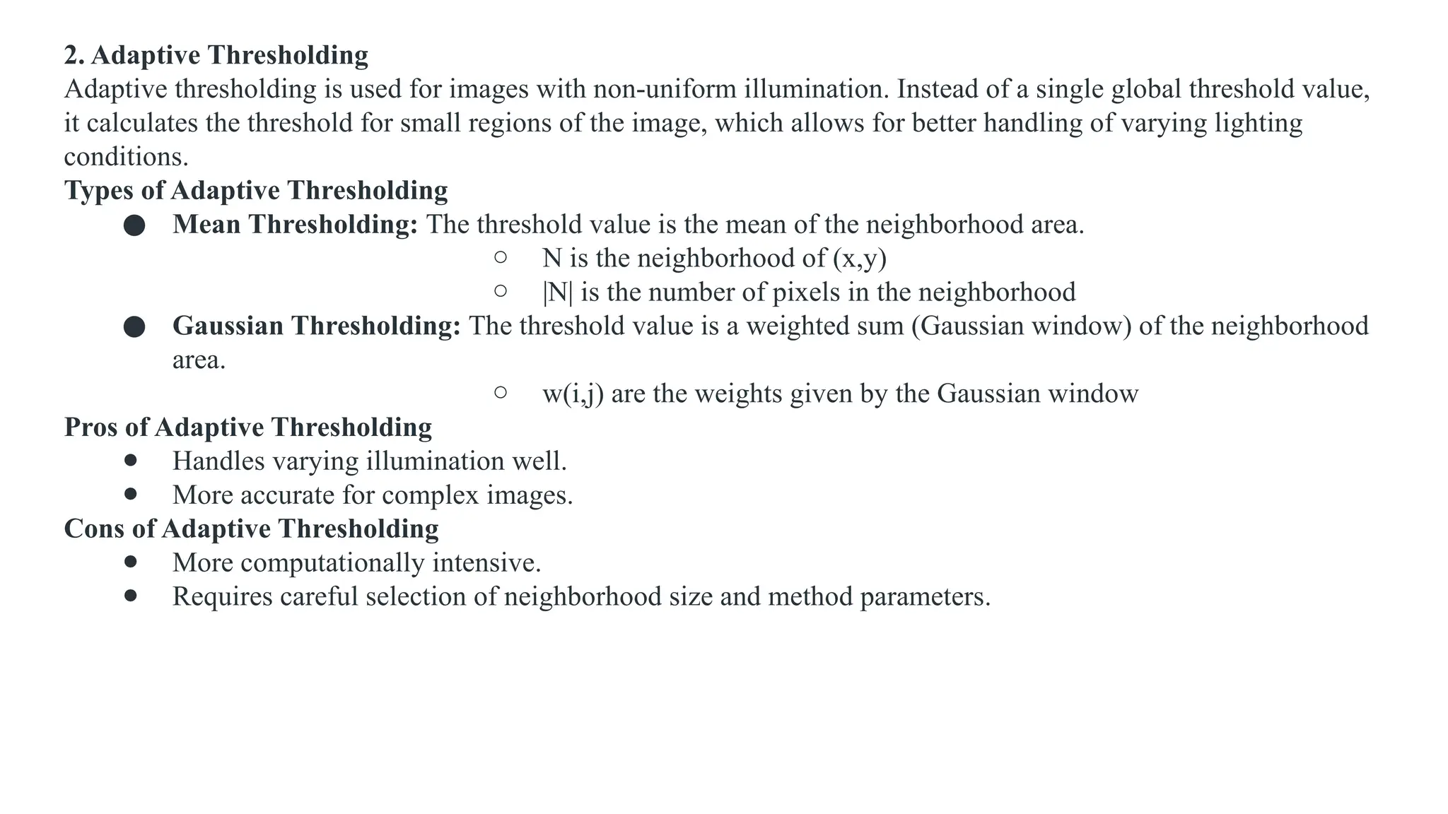 2. Adaptive Thresholding
Adaptive thresholding is used for images with non-uniform illumination. Instead of a single global threshold value,
it calculates the threshold for small regions of the image, which allows for better handling of varying lighting
conditions.
Types of Adaptive Thresholding
● Mean Thresholding: The threshold value is the mean of the neighborhood area.
○ N is the neighborhood of (x,y)
○ |N| is the number of pixels in the neighborhood
● Gaussian Thresholding: The threshold value is a weighted sum (Gaussian window) of the neighborhood
area.
○ w(i,j) are the weights given by the Gaussian window
Pros of Adaptive Thresholding
● Handles varying illumination well.
● More accurate for complex images.
Cons of Adaptive Thresholding
● More computationally intensive.
● Requires careful selection of neighborhood size and method parameters.
 