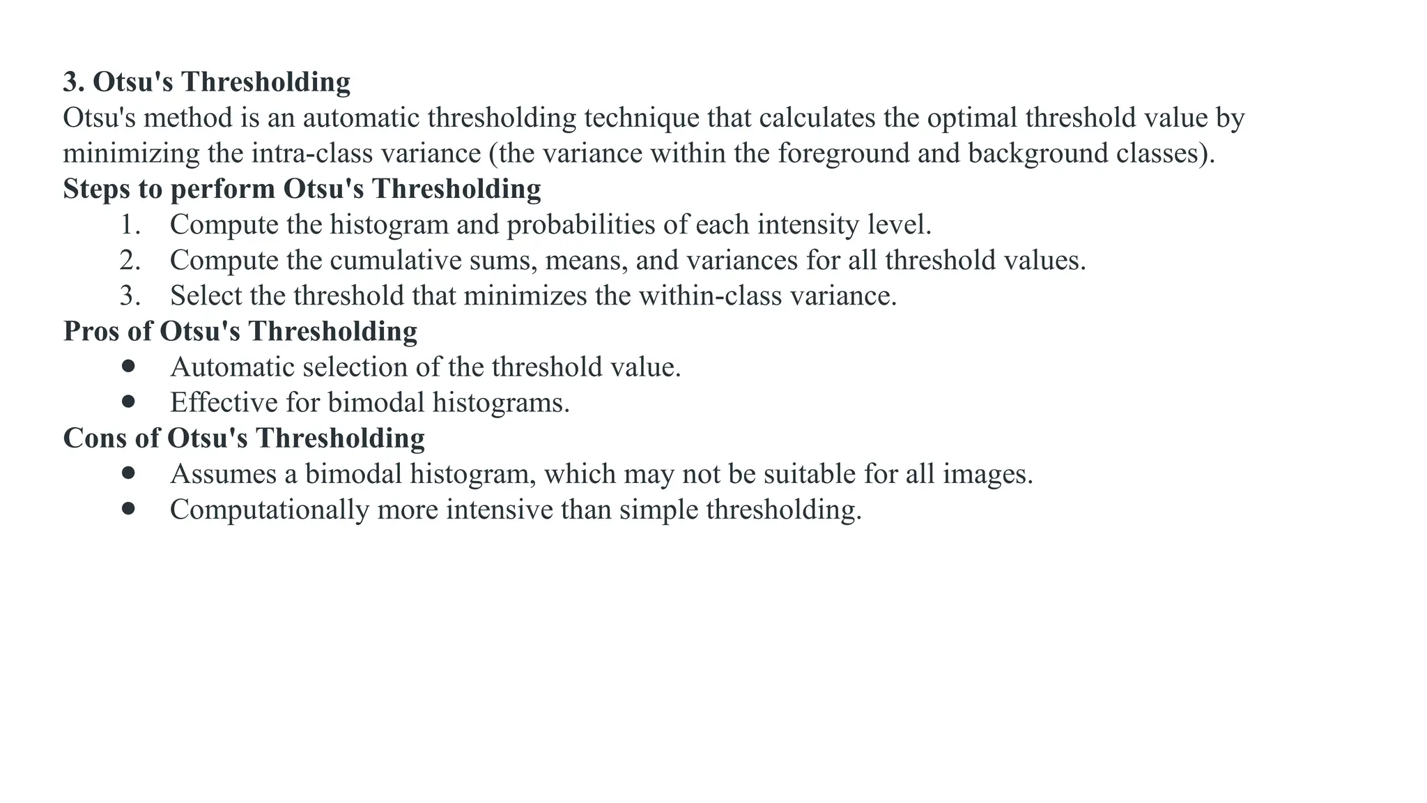 3. Otsu's Thresholding
Otsu's method is an automatic thresholding technique that calculates the optimal threshold value by
minimizing the intra-class variance (the variance within the foreground and background classes).
Steps to perform Otsu's Thresholding
1. Compute the histogram and probabilities of each intensity level.
2. Compute the cumulative sums, means, and variances for all threshold values.
3. Select the threshold that minimizes the within-class variance.
Pros of Otsu's Thresholding
● Automatic selection of the threshold value.
● Effective for bimodal histograms.
Cons of Otsu's Thresholding
● Assumes a bimodal histogram, which may not be suitable for all images.
● Computationally more intensive than simple thresholding.
 