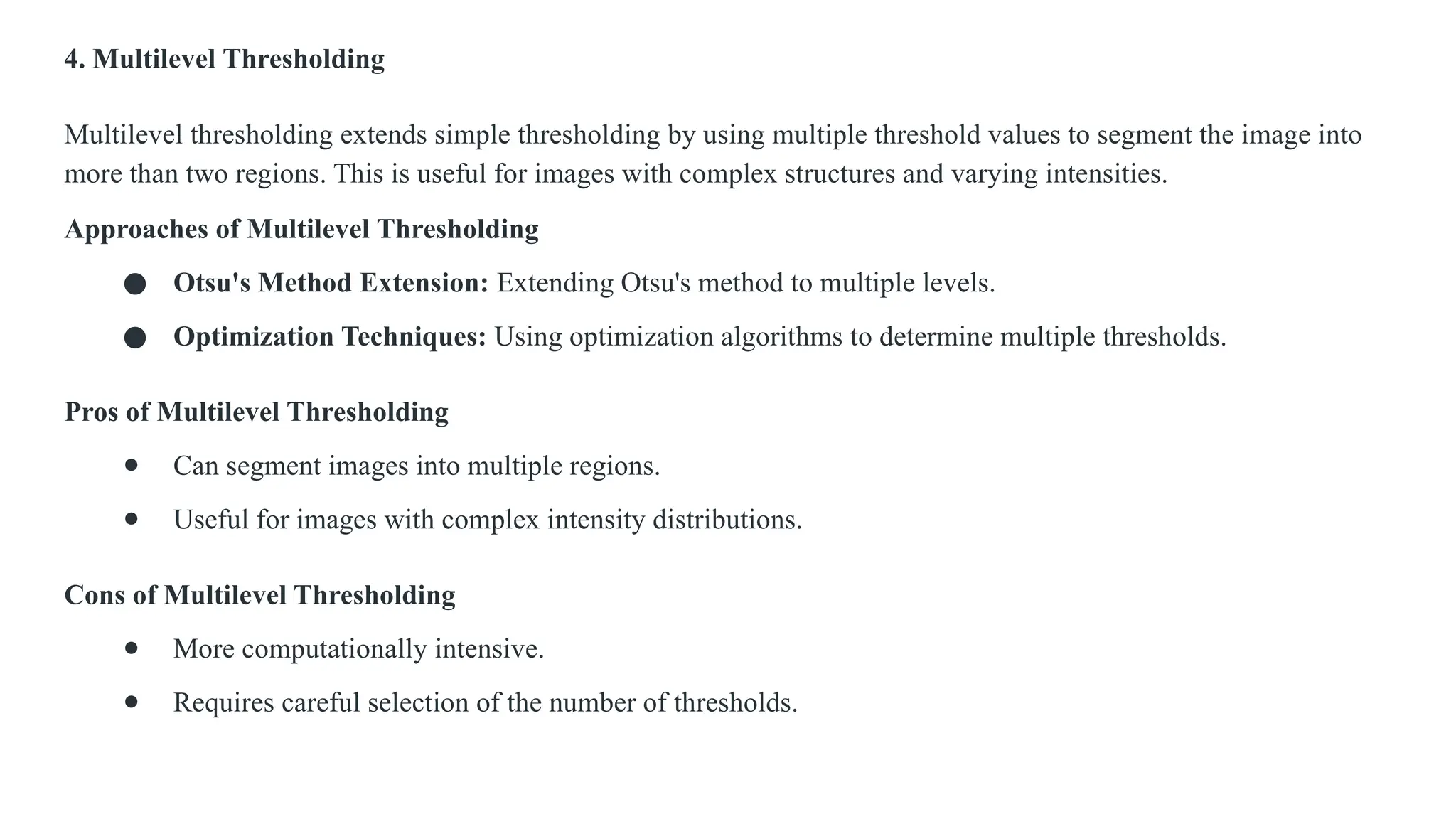4. Multilevel Thresholding
Multilevel thresholding extends simple thresholding by using multiple threshold values to segment the image into
more than two regions. This is useful for images with complex structures and varying intensities.
Approaches of Multilevel Thresholding
● Otsu's Method Extension: Extending Otsu's method to multiple levels.
● Optimization Techniques: Using optimization algorithms to determine multiple thresholds.
Pros of Multilevel Thresholding
● Can segment images into multiple regions.
● Useful for images with complex intensity distributions.
Cons of Multilevel Thresholding
● More computationally intensive.
● Requires careful selection of the number of thresholds.
 