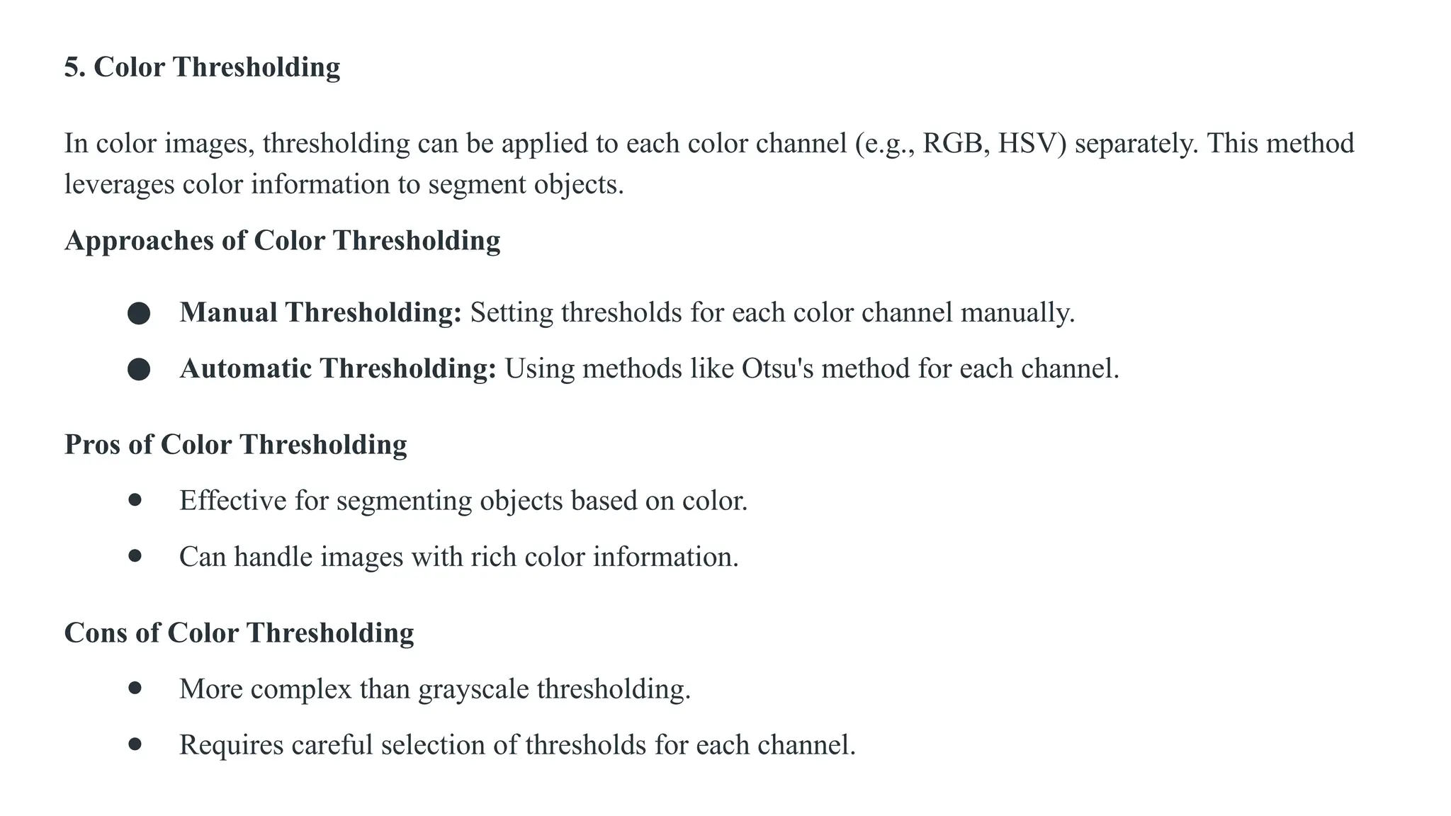 5. Color Thresholding
In color images, thresholding can be applied to each color channel (e.g., RGB, HSV) separately. This method
leverages color information to segment objects.
Approaches of Color Thresholding
● Manual Thresholding: Setting thresholds for each color channel manually.
● Automatic Thresholding: Using methods like Otsu's method for each channel.
Pros of Color Thresholding
● Effective for segmenting objects based on color.
● Can handle images with rich color information.
Cons of Color Thresholding
● More complex than grayscale thresholding.
● Requires careful selection of thresholds for each channel.
 