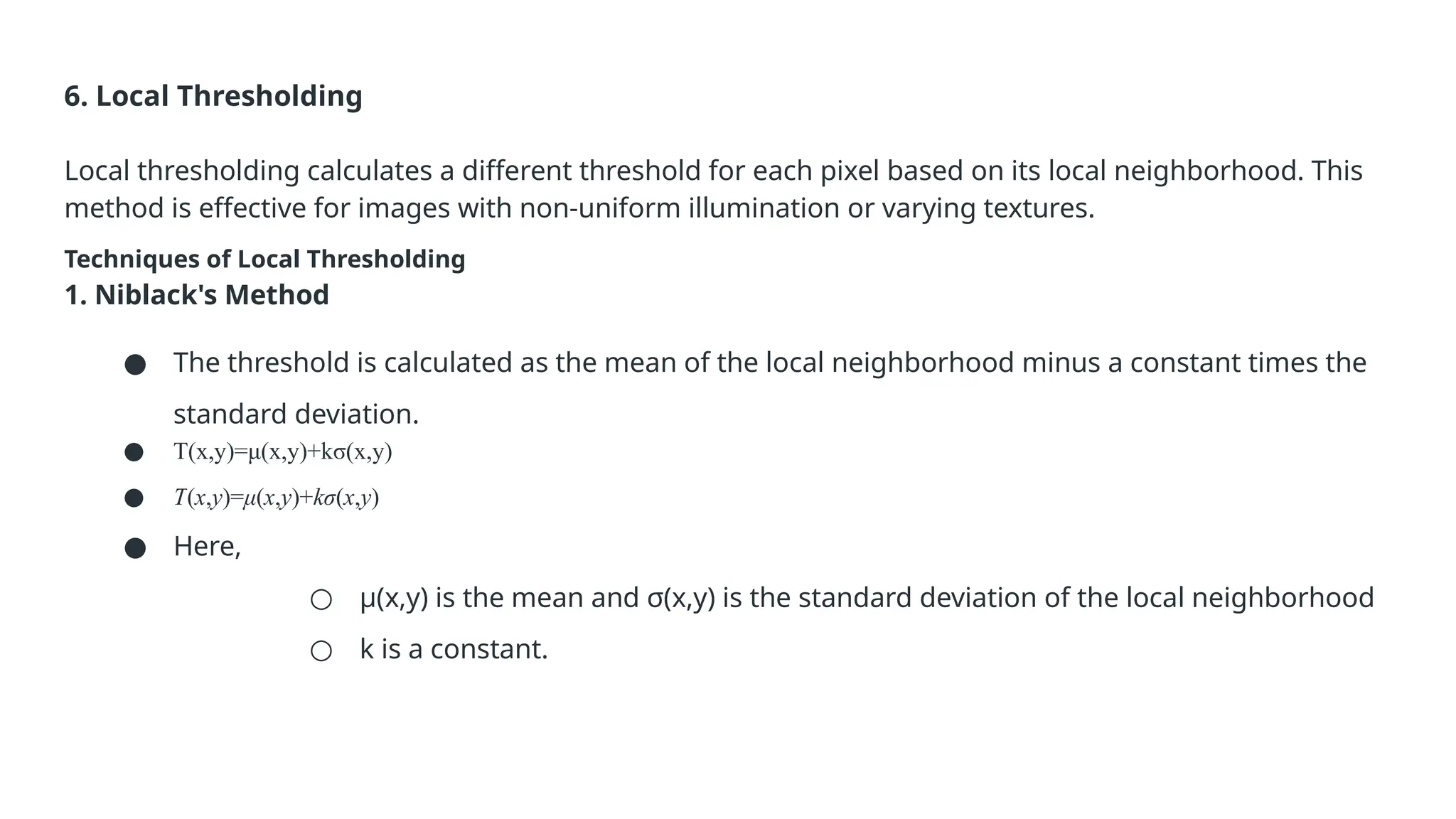 6. Local Thresholding
Local thresholding calculates a different threshold for each pixel based on its local neighborhood. This
method is effective for images with non-uniform illumination or varying textures.
Techniques of Local Thresholding
1. Niblack's Method
● The threshold is calculated as the mean of the local neighborhood minus a constant times the
standard deviation.
● T(x,y)=μ(x,y)+kσ(x,y)
● T(x,y)=μ(x,y)+kσ(x,y)
● Here,
○ μ(x,y) is the mean and σ(x,y) is the standard deviation of the local neighborhood
○ k is a constant.
 