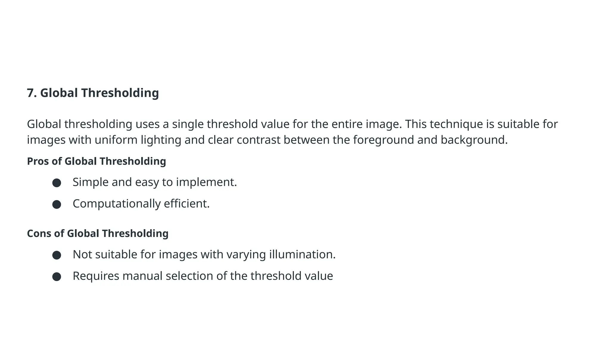 7. Global Thresholding
Global thresholding uses a single threshold value for the entire image. This technique is suitable for
images with uniform lighting and clear contrast between the foreground and background.
Pros of Global Thresholding
● Simple and easy to implement.
● Computationally efficient.
Cons of Global Thresholding
● Not suitable for images with varying illumination.
● Requires manual selection of the threshold value
 