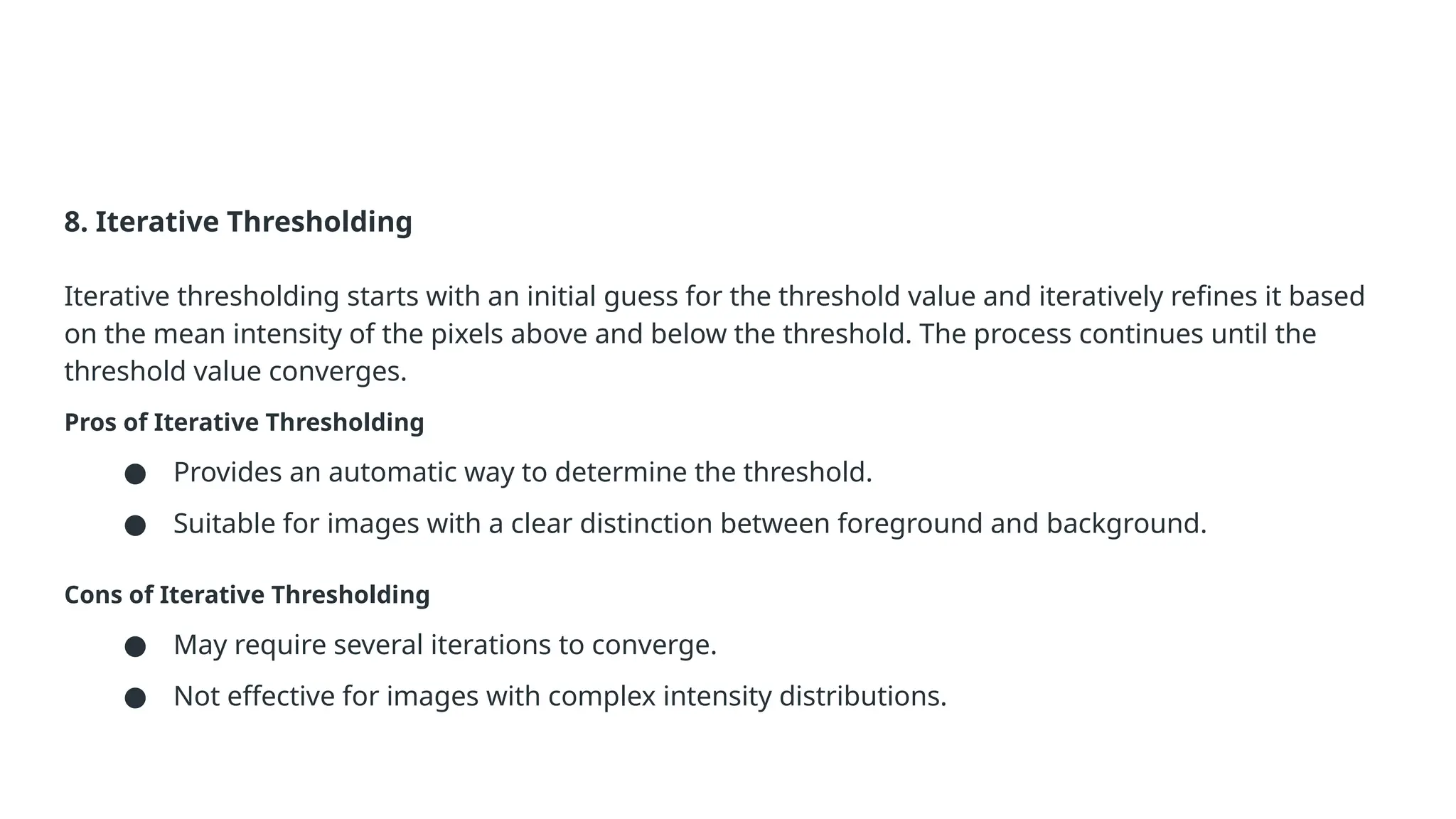 8. Iterative Thresholding
Iterative thresholding starts with an initial guess for the threshold value and iteratively refines it based
on the mean intensity of the pixels above and below the threshold. The process continues until the
threshold value converges.
Pros of Iterative Thresholding
● Provides an automatic way to determine the threshold.
● Suitable for images with a clear distinction between foreground and background.
Cons of Iterative Thresholding
● May require several iterations to converge.
● Not effective for images with complex intensity distributions.
 