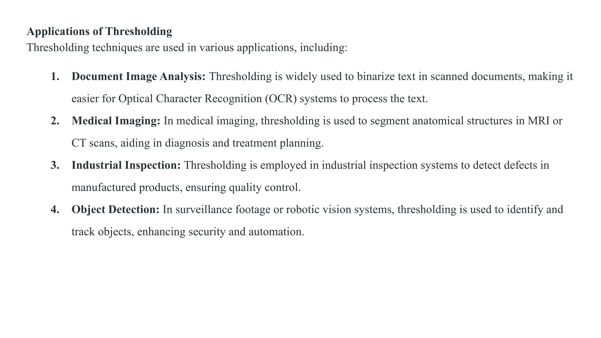 Applications of Thresholding
Thresholding techniques are used in various applications, including:
1. Document Image Analysis: Thresholding is widely used to binarize text in scanned documents, making it
easier for Optical Character Recognition (OCR) systems to process the text.
2. Medical Imaging: In medical imaging, thresholding is used to segment anatomical structures in MRI or
CT scans, aiding in diagnosis and treatment planning.
3. Industrial Inspection: Thresholding is employed in industrial inspection systems to detect defects in
manufactured products, ensuring quality control.
4. Object Detection: In surveillance footage or robotic vision systems, thresholding is used to identify and
track objects, enhancing security and automation.
 