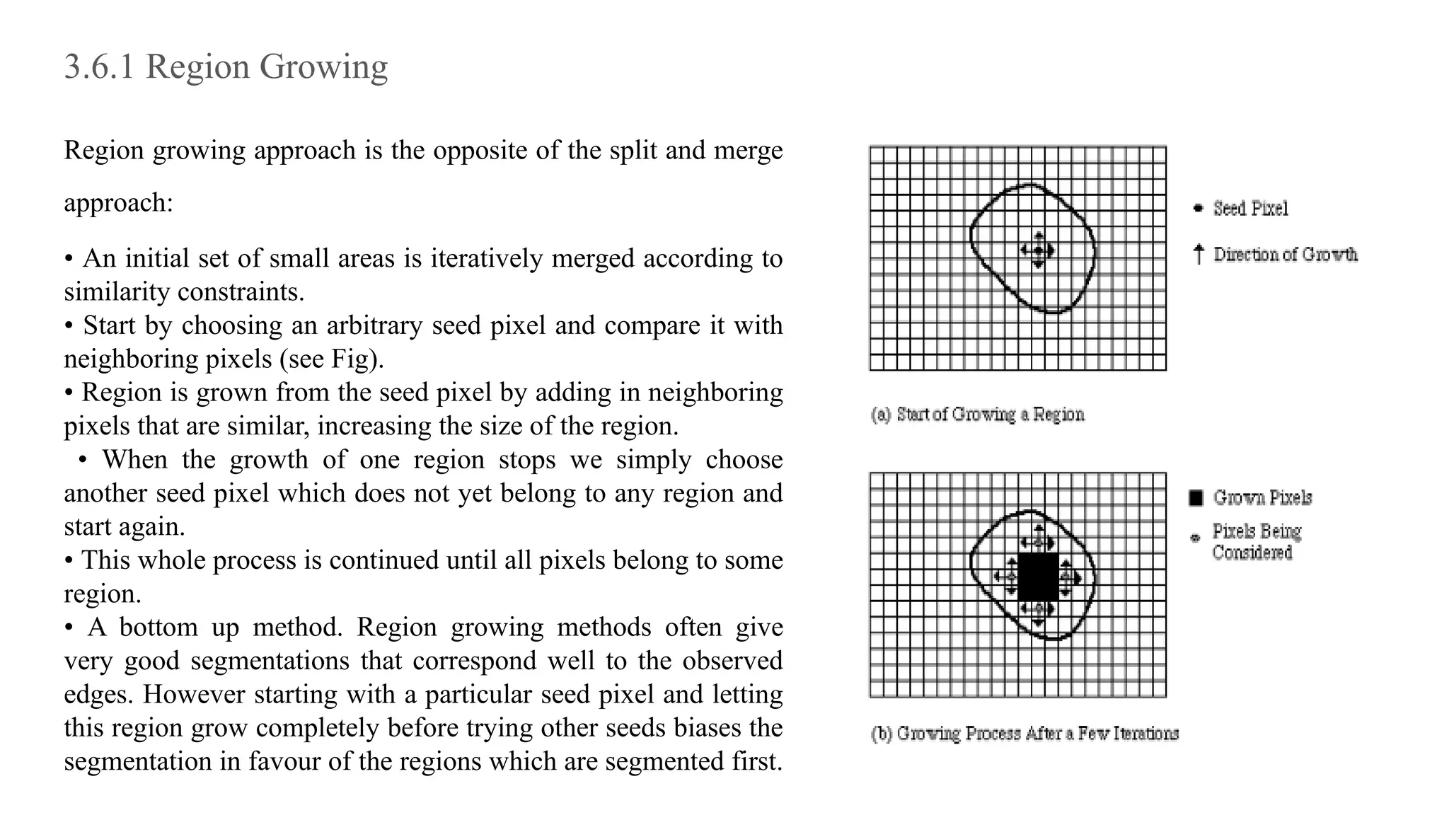 3.6.1 Region Growing
Region growing approach is the opposite of the split and merge
approach:
• An initial set of small areas is iteratively merged according to
similarity constraints.
• Start by choosing an arbitrary seed pixel and compare it with
neighboring pixels (see Fig).
• Region is grown from the seed pixel by adding in neighboring
pixels that are similar, increasing the size of the region.
• When the growth of one region stops we simply choose
another seed pixel which does not yet belong to any region and
start again.
• This whole process is continued until all pixels belong to some
region.
• A bottom up method. Region growing methods often give
very good segmentations that correspond well to the observed
edges. However starting with a particular seed pixel and letting
this region grow completely before trying other seeds biases the
segmentation in favour of the regions which are segmented first.
 