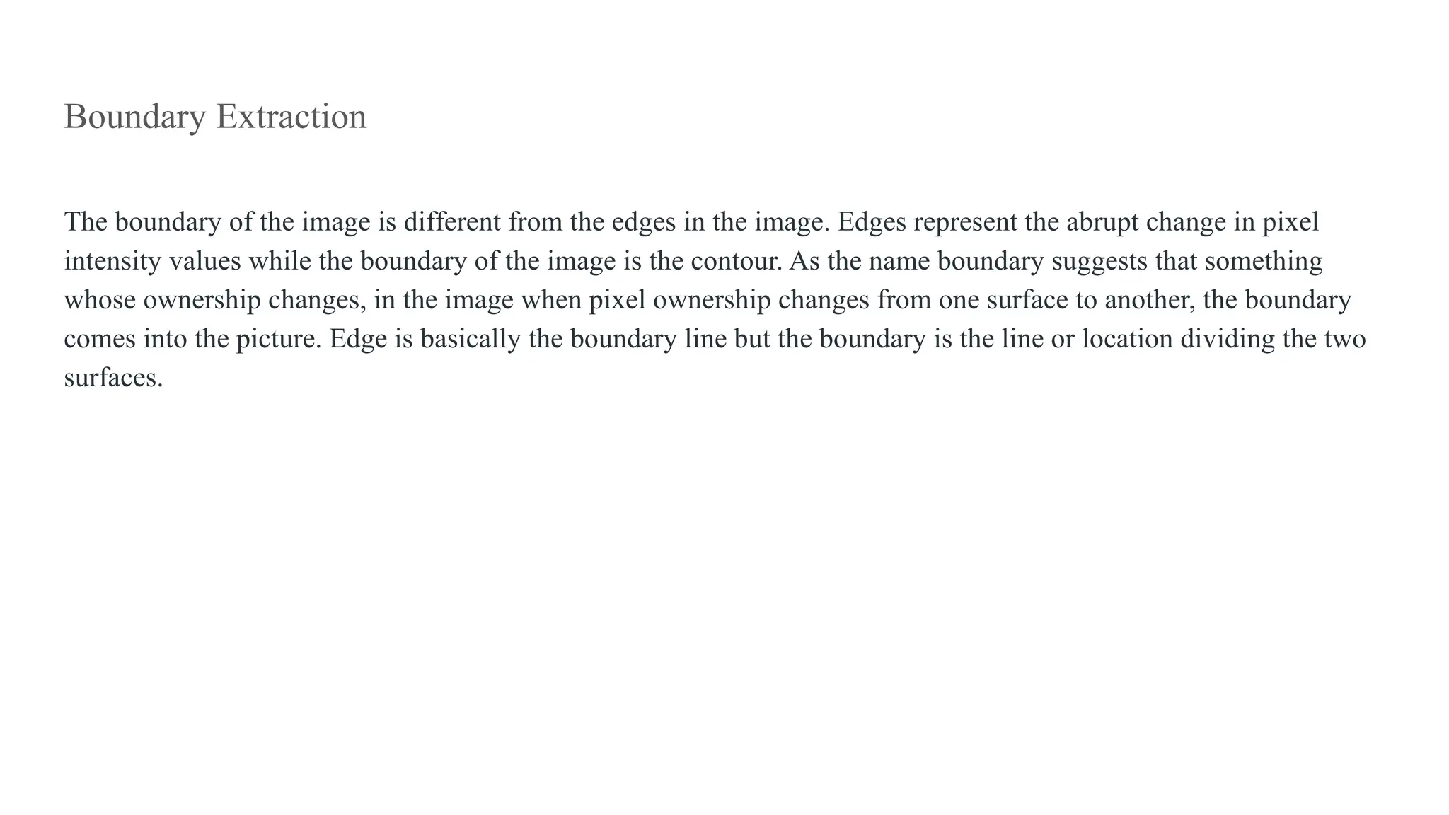 Boundary Extraction
The boundary of the image is different from the edges in the image. Edges represent the abrupt change in pixel
intensity values while the boundary of the image is the contour. As the name boundary suggests that something
whose ownership changes, in the image when pixel ownership changes from one surface to another, the boundary
comes into the picture. Edge is basically the boundary line but the boundary is the line or location dividing the two
surfaces.
 