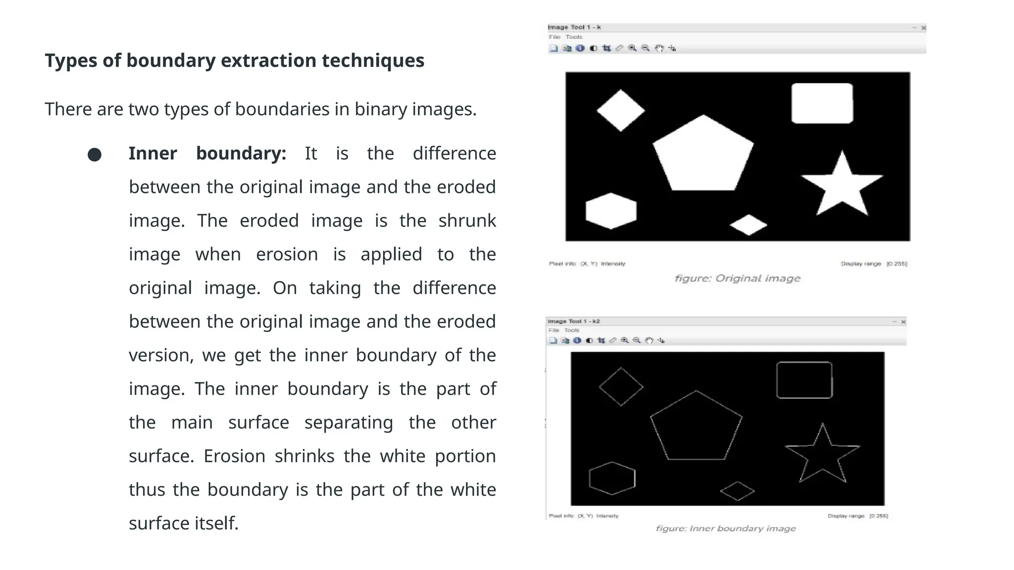 Types of boundary extraction techniques
There are two types of boundaries in binary images.
● Inner boundary: It is the difference
between the original image and the eroded
image. The eroded image is the shrunk
image when erosion is applied to the
original image. On taking the difference
between the original image and the eroded
version, we get the inner boundary of the
image. The inner boundary is the part of
the main surface separating the other
surface. Erosion shrinks the white portion
thus the boundary is the part of the white
surface itself.
 