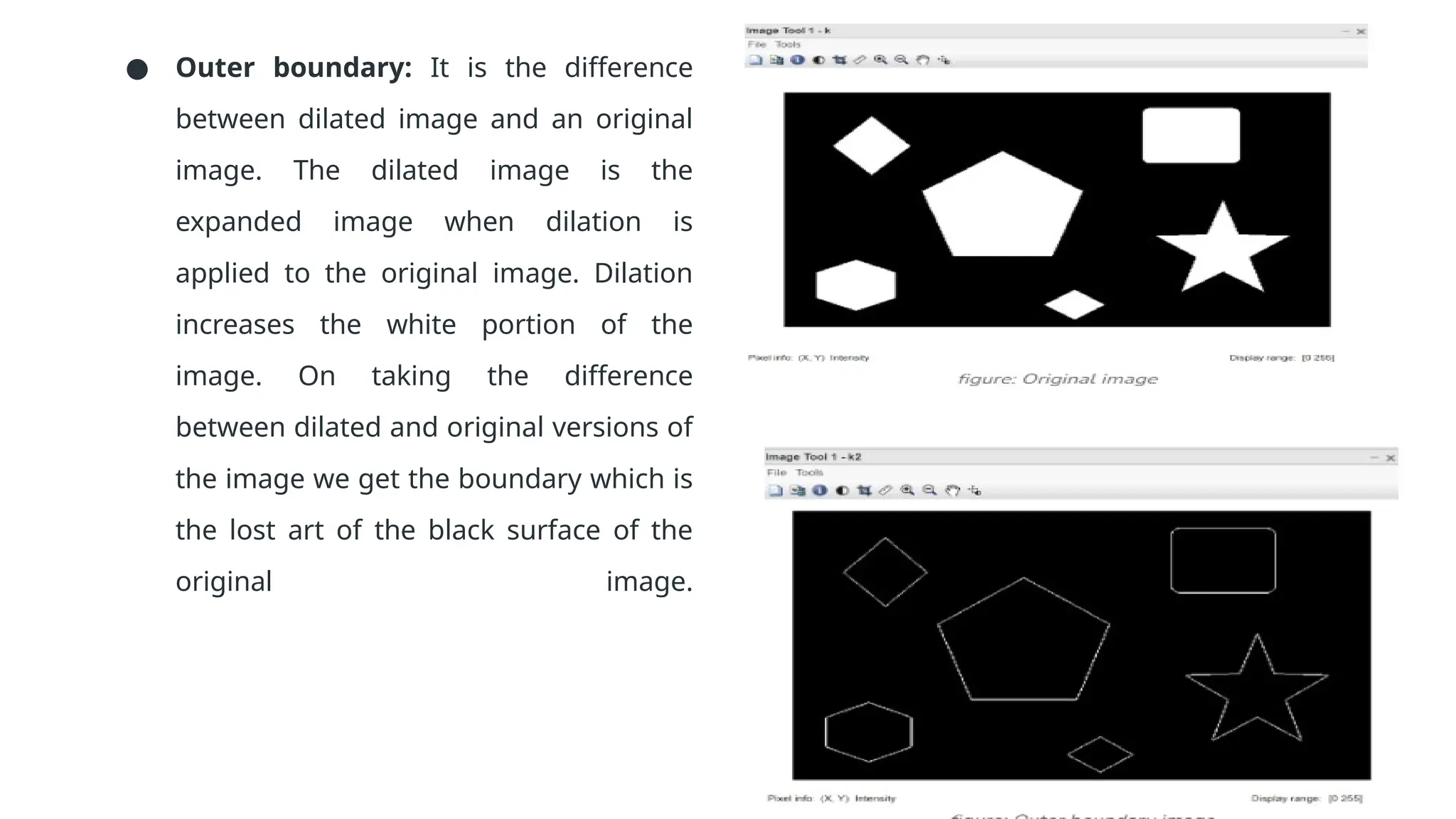 ● Outer boundary: It is the difference
between dilated image and an original
image. The dilated image is the
expanded image when dilation is
applied to the original image. Dilation
increases the white portion of the
image. On taking the difference
between dilated and original versions of
the image we get the boundary which is
the lost art of the black surface of the
original image.
 