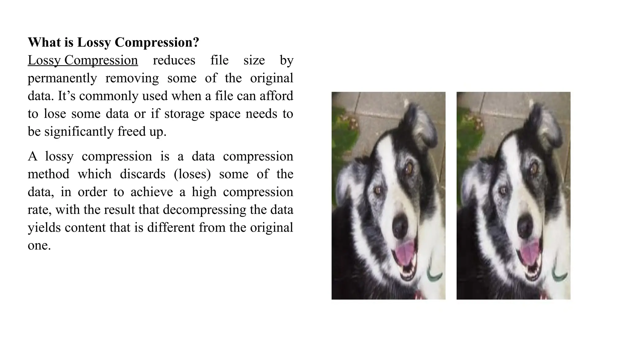 What is Lossy Compression?
Lossy Compression reduces file size by
permanently removing some of the original
data. It’s commonly used when a file can afford
to lose some data or if storage space needs to
be significantly freed up.
A lossy compression is a data compression
method which discards (loses) some of the
data, in order to achieve a high compression
rate, with the result that decompressing the data
yields content that is different from the original
one.
 