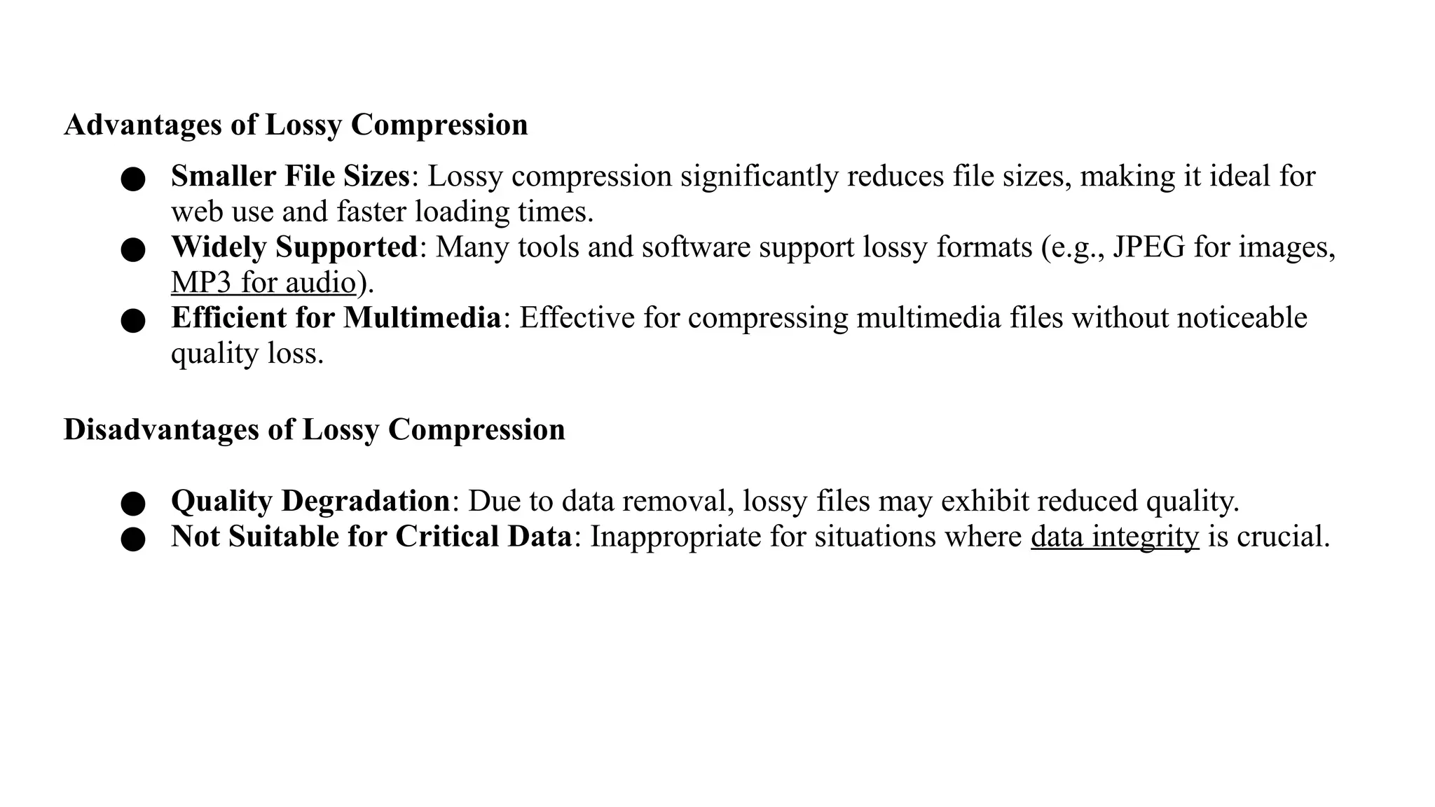 Advantages of Lossy Compression
● Smaller File Sizes: Lossy compression significantly reduces file sizes, making it ideal for
web use and faster loading times.
● Widely Supported: Many tools and software support lossy formats (e.g., JPEG for images,
MP3 for audio).
● Efficient for Multimedia: Effective for compressing multimedia files without noticeable
quality loss.
Disadvantages of Lossy Compression
● Quality Degradation: Due to data removal, lossy files may exhibit reduced quality.
● Not Suitable for Critical Data: Inappropriate for situations where data integrity is crucial.
 