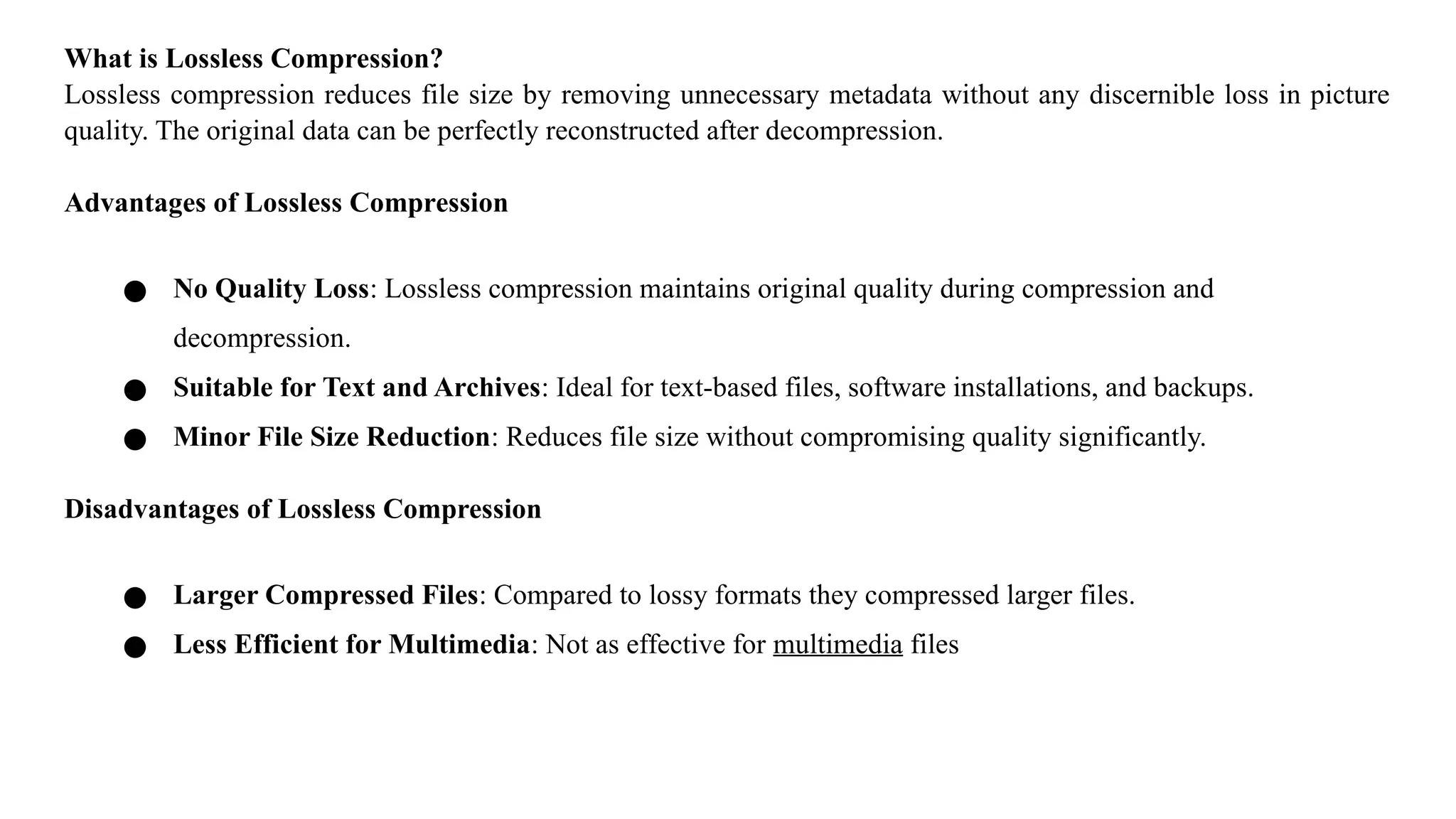 What is Lossless Compression?
Lossless compression reduces file size by removing unnecessary metadata without any discernible loss in picture
quality. The original data can be perfectly reconstructed after decompression.
Advantages of Lossless Compression
● No Quality Loss: Lossless compression maintains original quality during compression and
decompression.
● Suitable for Text and Archives: Ideal for text-based files, software installations, and backups.
● Minor File Size Reduction: Reduces file size without compromising quality significantly.
Disadvantages of Lossless Compression
● Larger Compressed Files: Compared to lossy formats they compressed larger files.
● Less Efficient for Multimedia: Not as effective for multimedia files
 