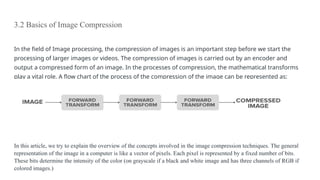 3.2 Basics of Image Compression
In the field of Image processing, the compression of images is an important step before we start the
processing of larger images or videos. The compression of images is carried out by an encoder and
output a compressed form of an image. In the processes of compression, the mathematical transforms
play a vital role. A flow chart of the process of the compression of the image can be represented as:
In this article, we try to explain the overview of the concepts involved in the image compression techniques. The general
representation of the image in a computer is like a vector of pixels. Each pixel is represented by a fixed number of bits.
These bits determine the intensity of the color (on grayscale if a black and white image and has three channels of RGB if
colored images.)
 