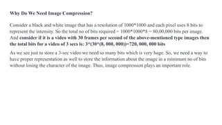 Why Do We Need Image Compression?
Consider a black and white image that has a resolution of 1000*1000 and each pixel uses 8 bits to
represent the intensity. So the total no of bits required = 1000*1000*8 = 80,00,000 bits per image.
And consider if it is a video with 30 frames per second of the above-mentioned type images then
the total bits for a video of 3 secs is: 3*(30*(8, 000, 000))=720, 000, 000 bits
As we see just to store a 3-sec video we need so many bits which is very huge. So, we need a way to
have proper representation as well to store the information about the image in a minimum no of bits
without losing the character of the image. Thus, image compression plays an important role.
 