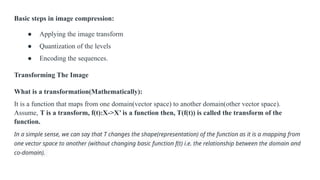 Basic steps in image compression:
● Applying the image transform
● Quantization of the levels
● Encoding the sequences.
Transforming The Image
What is a transformation(Mathematically):
It is a function that maps from one domain(vector space) to another domain(other vector space).
Assume, T is a transform, f(t):X->X’ is a function then, T(f(t)) is called the transform of the
function.
In a simple sense, we can say that T changes the shape(representation) of the function as it is a mapping from
one vector space to another (without changing basic function f(t) i.e. the relationship between the domain and
co-domain).
 