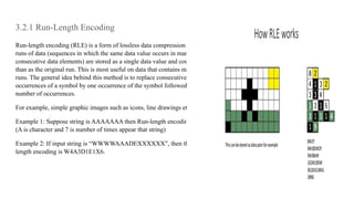 3.2.1 Run-Length Encoding
Run-length encoding (RLE) is a form of lossless data compression in which
runs of data (sequences in which the same data value occurs in many
consecutive data elements) are stored as a single data value and count, rather
than as the original run. This is most useful on data that contains many such
runs. The general idea behind this method is to replace consecutive repeating
occurrences of a symbol by one occurrence of the symbol followed by the
number of occurrences.
For example, simple graphic images such as icons, line drawings etc.
Example 1: Suppose string is AAAAAAA then Run-length encoding is A7
(A is character and 7 is number of times appear that string)
Example 2: If input string is “WWWWAAADEXXXXXX”, then the Run-
length encoding is W4A3D1E1X6.
 