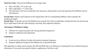 Generate Codes: Traverse the Huffman tree to assign codes:
● Move left adds a "0" to the code.
● Move right adds a "1" to the code.
● The leaf nodes of the tree correspond to the characters, and the path to each leaf represents the Huffman code for
that character.
Encode Data: Replace each character in the original data with its corresponding Huffman code to produce the
compressed output.
Decode Data: To decode, traverse the Huffman tree using the bits of the encoded data, starting from the root and moving
left or right based on the bits until reaching a leaf node, then output the character.
Advantages of Huffman Coding:
● Efficient for compressing data with varying character frequencies.
● Simple to implement and understand.
Limitations:
● It may not be as effective for data with uniform character frequency.
● Requires additional storage for the Huffman tree to decode the data.
This algorithm is widely used in formats like ZIP and JPEG due to its efficiency in reducing file sizes without losing any
information. If you need more specific details or applications, feel free to ask!
 