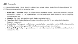 JPEG Compression
JPEG (Joint Photographic Experts Group) is a widely used method of lossy compression for digital images. The
JPEG compression process involves several steps:
1. Color Space Conversion: Images are often converted from RGB to YCbCr, separating luminance (Y) from
chrominance (Cb and Cr). This allows for more efficient compression, as the human eye is more sensitive to
brightness than color.
2. Blocking: The image is divided into small blocks (usually 8x8 pixels).
3. Transform: Each block undergoes a Discrete Cosine Transform (DCT), converting pixel values into
frequency components.
4. Quantization: The frequency coefficients are quantized using a quantization matrix, which reduces precision
for higher frequencies (less perceptible to the human eye), resulting in data reduction.
5. Entropy Coding: Finally, the quantized values are encoded using techniques like Huffman coding to further
compress the data.
 