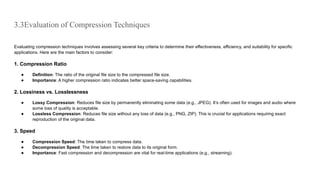 3.3Evaluation of Compression Techniques
Evaluating compression techniques involves assessing several key criteria to determine their effectiveness, efficiency, and suitability for specific
applications. Here are the main factors to consider:
1. Compression Ratio
● Definition: The ratio of the original file size to the compressed file size.
● Importance: A higher compression ratio indicates better space-saving capabilities.
2. Lossiness vs. Losslessness
● Lossy Compression: Reduces file size by permanently eliminating some data (e.g., JPEG). It’s often used for images and audio where
some loss of quality is acceptable.
● Lossless Compression: Reduces file size without any loss of data (e.g., PNG, ZIP). This is crucial for applications requiring exact
reproduction of the original data.
3. Speed
● Compression Speed: The time taken to compress data.
● Decompression Speed: The time taken to restore data to its original form.
● Importance: Fast compression and decompression are vital for real-time applications (e.g., streaming).
 