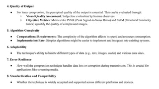 4. Quality of Output
● For lossy compression, the perceptual quality of the output is essential. This can be evaluated through:
○ Visual Quality Assessment: Subjective evaluation by human observers.
○ Objective Metrics: Metrics like PSNR (Peak Signal-to-Noise Ratio) and SSIM (Structural Similarity
Index) quantify the quality of compressed images.
5. Algorithm Complexity
● Computational Requirements: The complexity of the algorithm affects its speed and resource consumption.
● Implementation Ease: Simpler algorithms might be easier to implement and integrate into existing systems.
6. Adaptability
● The technique's ability to handle different types of data (e.g., text, images, audio) and various data sizes.
7. Error Resilience
● How well the compression technique handles data loss or corruption during transmission. This is crucial for
applications like streaming media.
8. Standardization and Compatibility
● Whether the technique is widely accepted and supported across different platforms and devices.
 