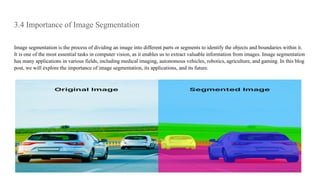 3.4 Importance of Image Segmentation
Image segmentation is the process of dividing an image into different parts or segments to identify the objects and boundaries within it.
It is one of the most essential tasks in computer vision, as it enables us to extract valuable information from images. Image segmentation
has many applications in various fields, including medical imaging, autonomous vehicles, robotics, agriculture, and gaming. In this blog
post, we will explore the importance of image segmentation, its applications, and its future.
 
