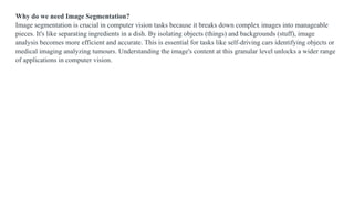 Why do we need Image Segmentation?
Image segmentation is crucial in computer vision tasks because it breaks down complex images into manageable
pieces. It's like separating ingredients in a dish. By isolating objects (things) and backgrounds (stuff), image
analysis becomes more efficient and accurate. This is essential for tasks like self-driving cars identifying objects or
medical imaging analyzing tumours. Understanding the image's content at this granular level unlocks a wider range
of applications in computer vision.
 